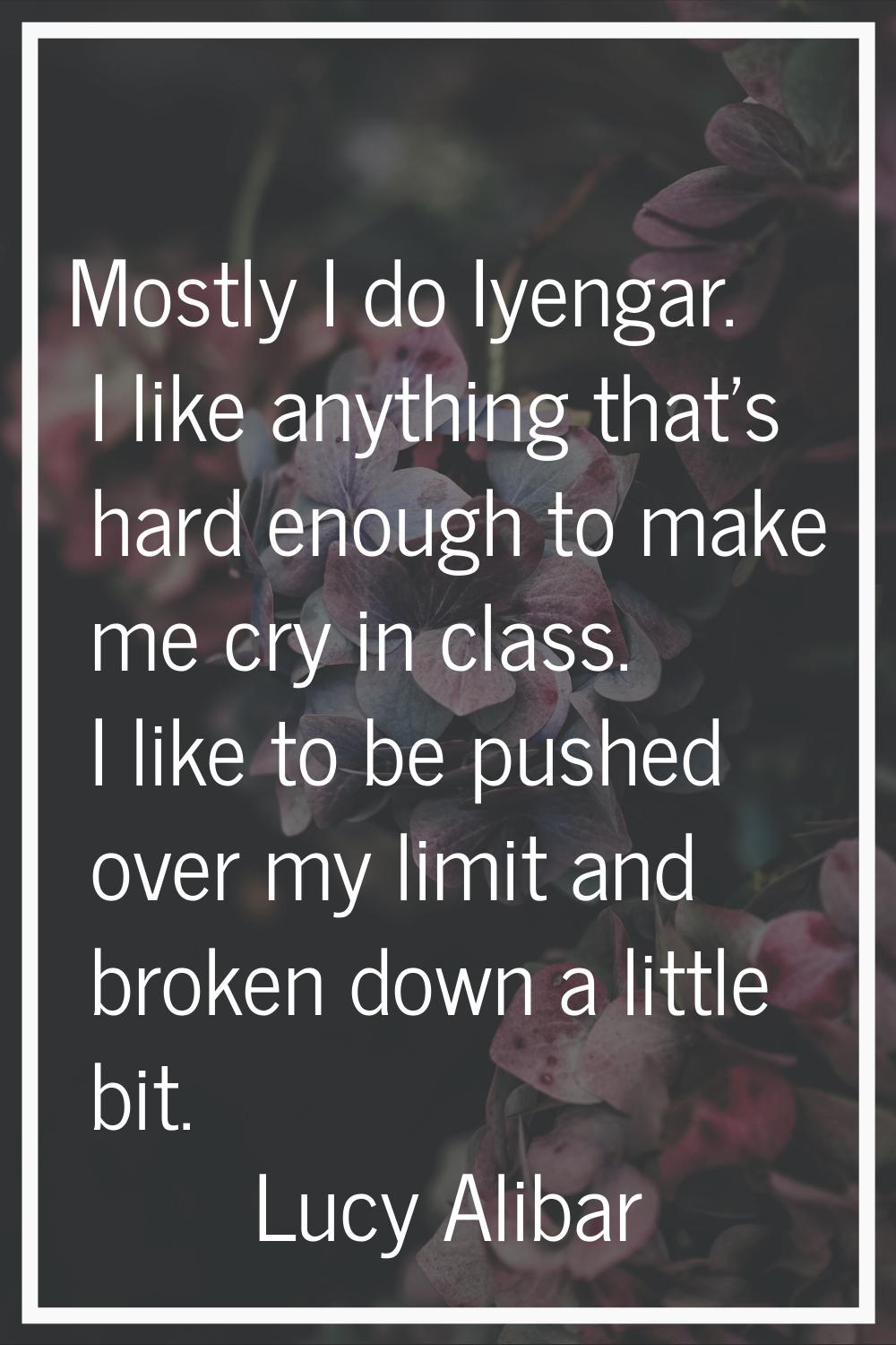 Mostly I do Iyengar. I like anything that's hard enough to make me cry in class. I like to be pushe