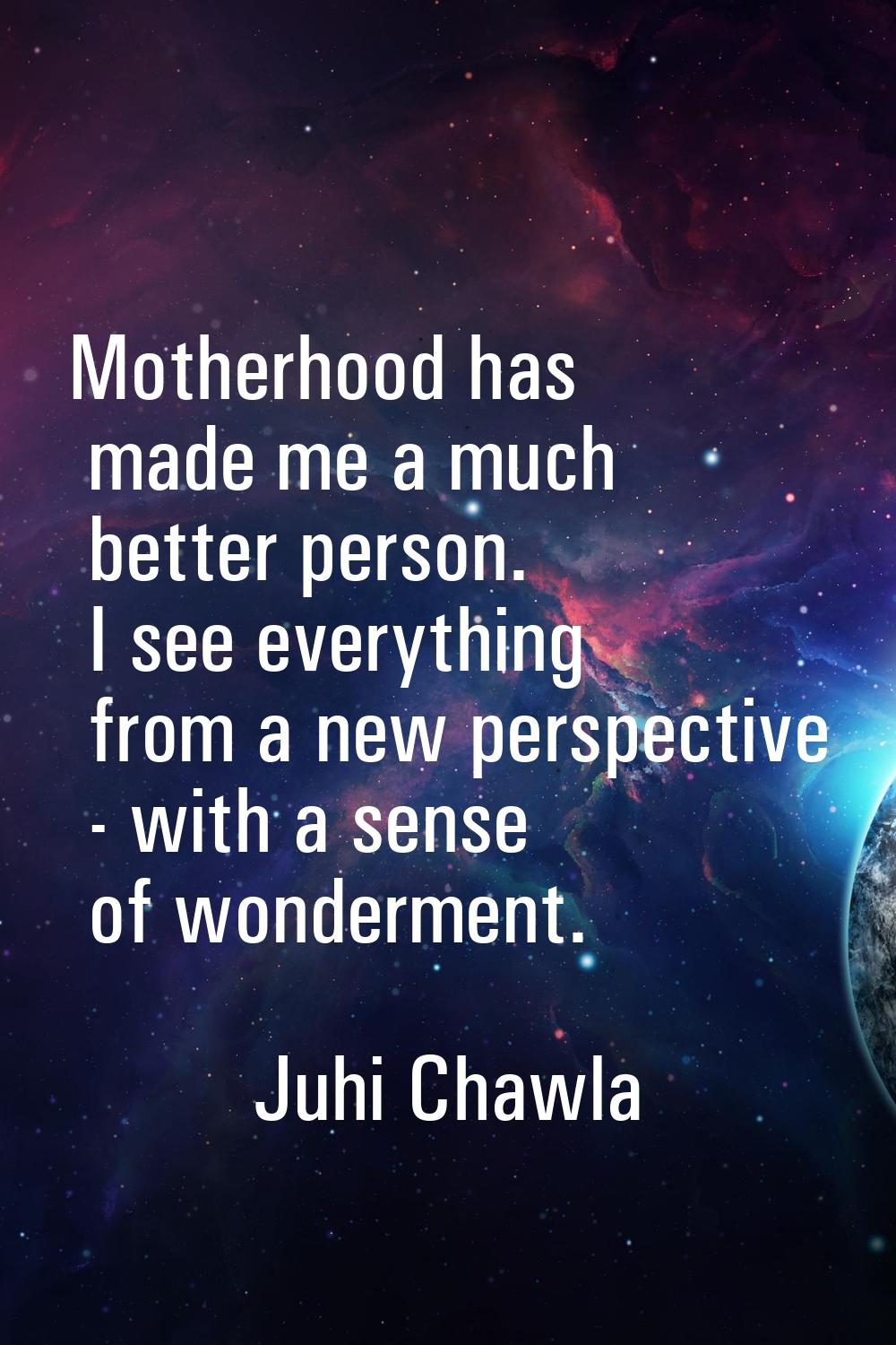 Motherhood has made me a much better person. I see everything from a new perspective - with a sense
