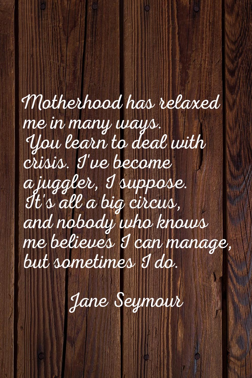 Motherhood has relaxed me in many ways. You learn to deal with crisis. I've become a juggler, I sup