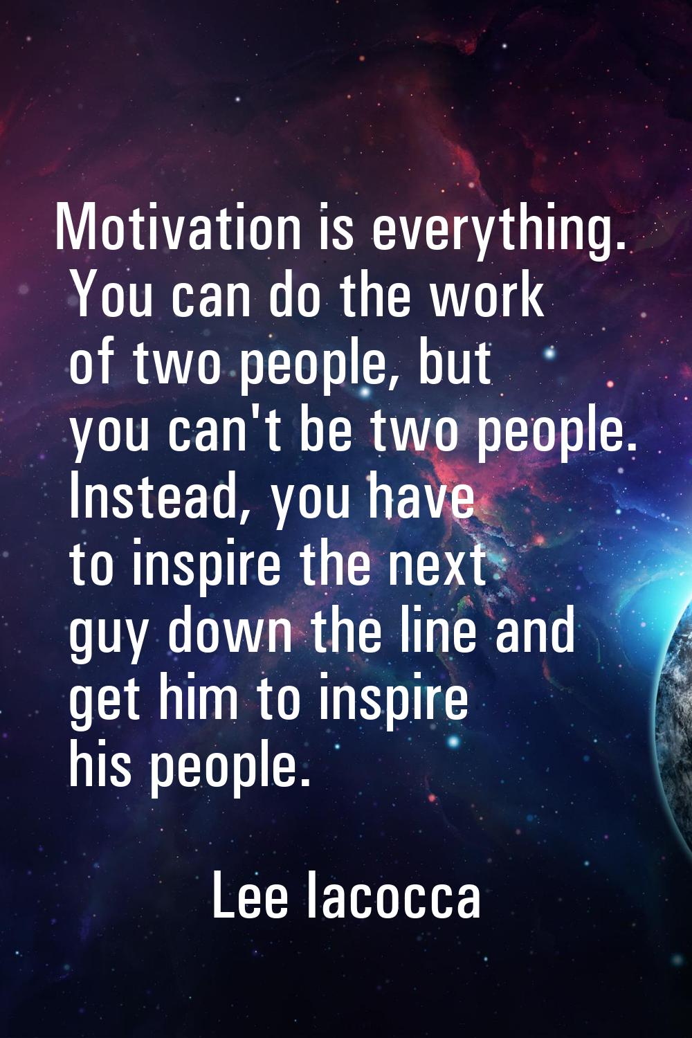 Motivation is everything. You can do the work of two people, but you can't be two people. Instead, 