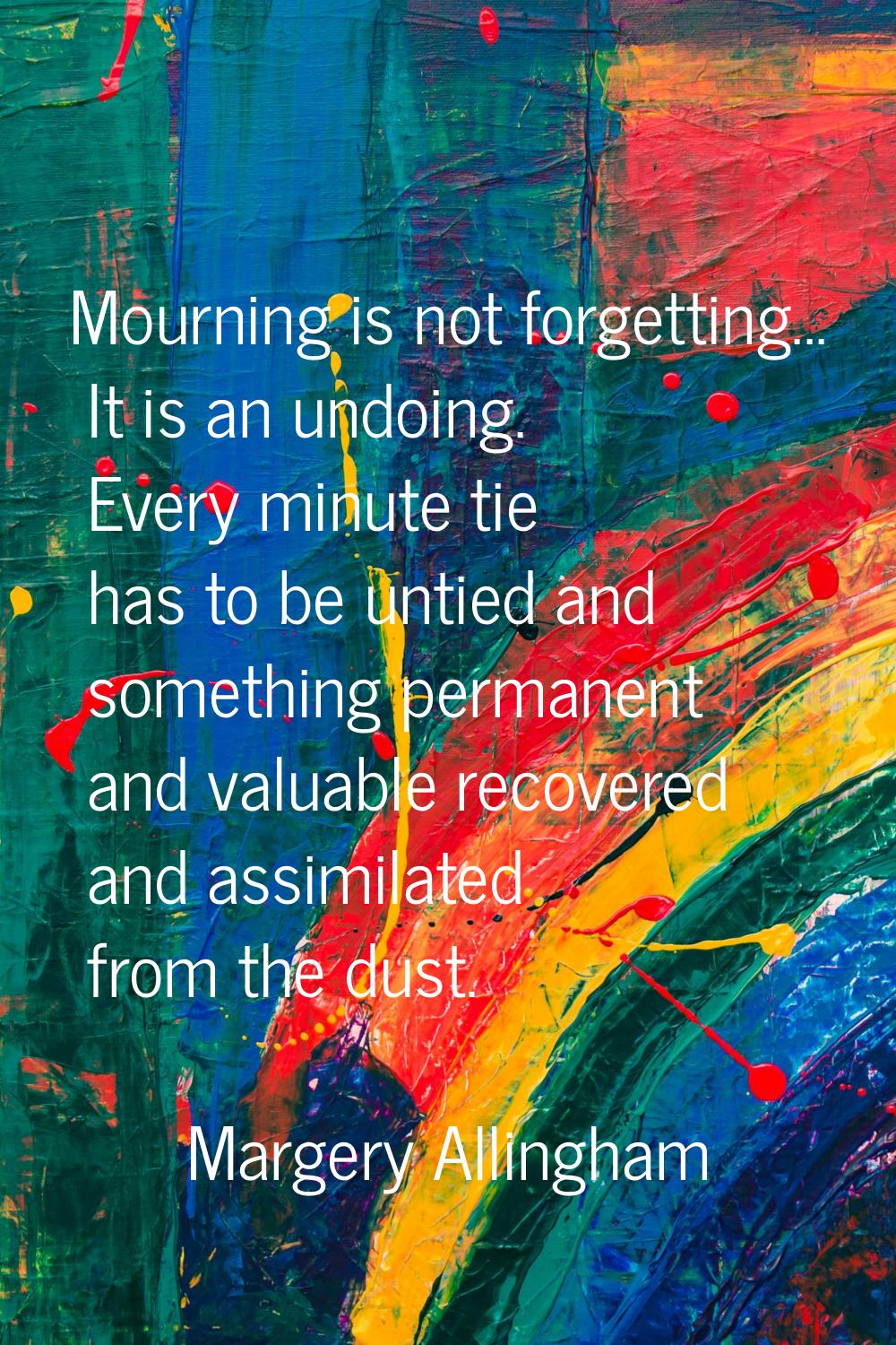 Mourning is not forgetting... It is an undoing. Every minute tie has to be untied and something per