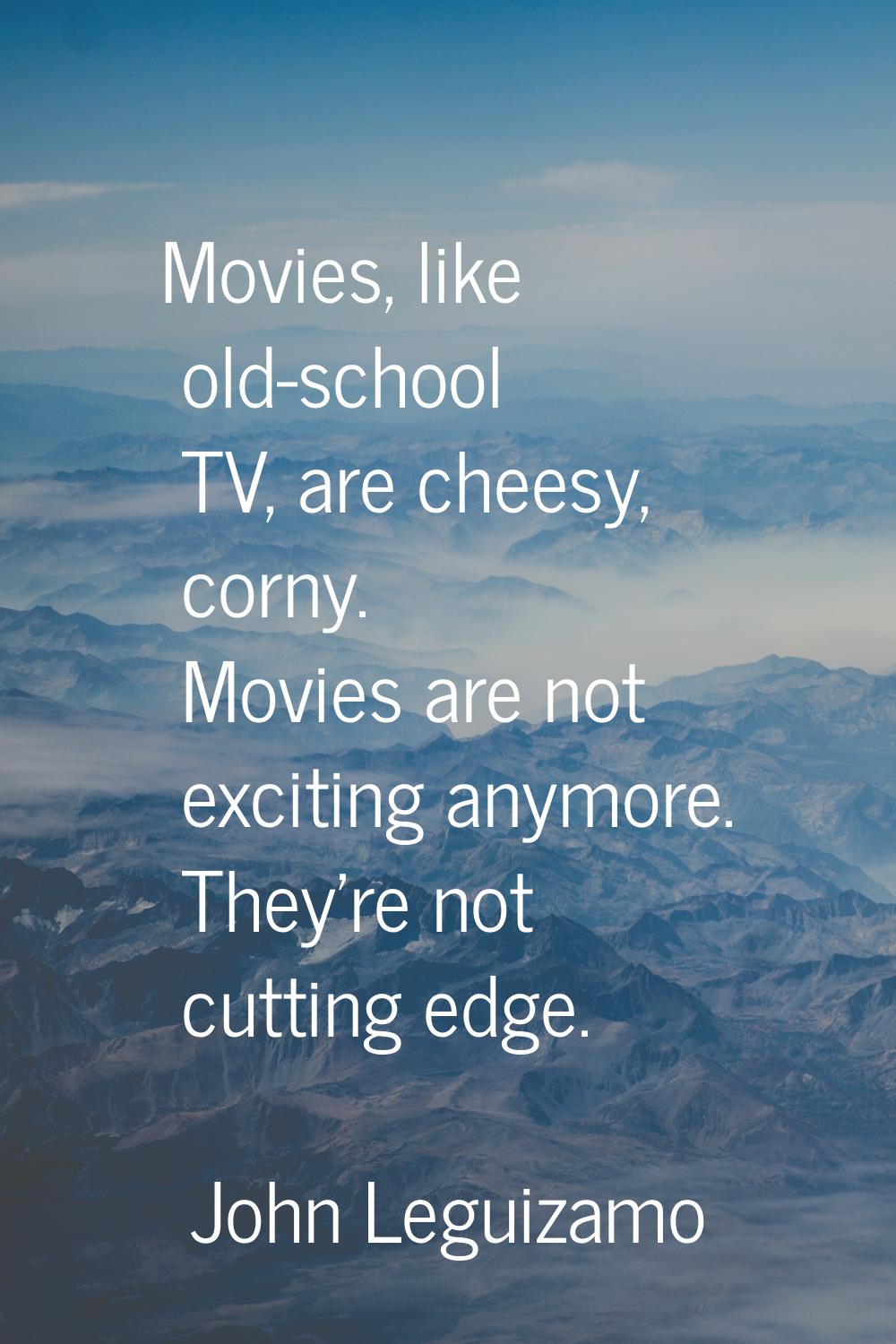 Movies, like old-school TV, are cheesy, corny. Movies are not exciting anymore. They're not cutting