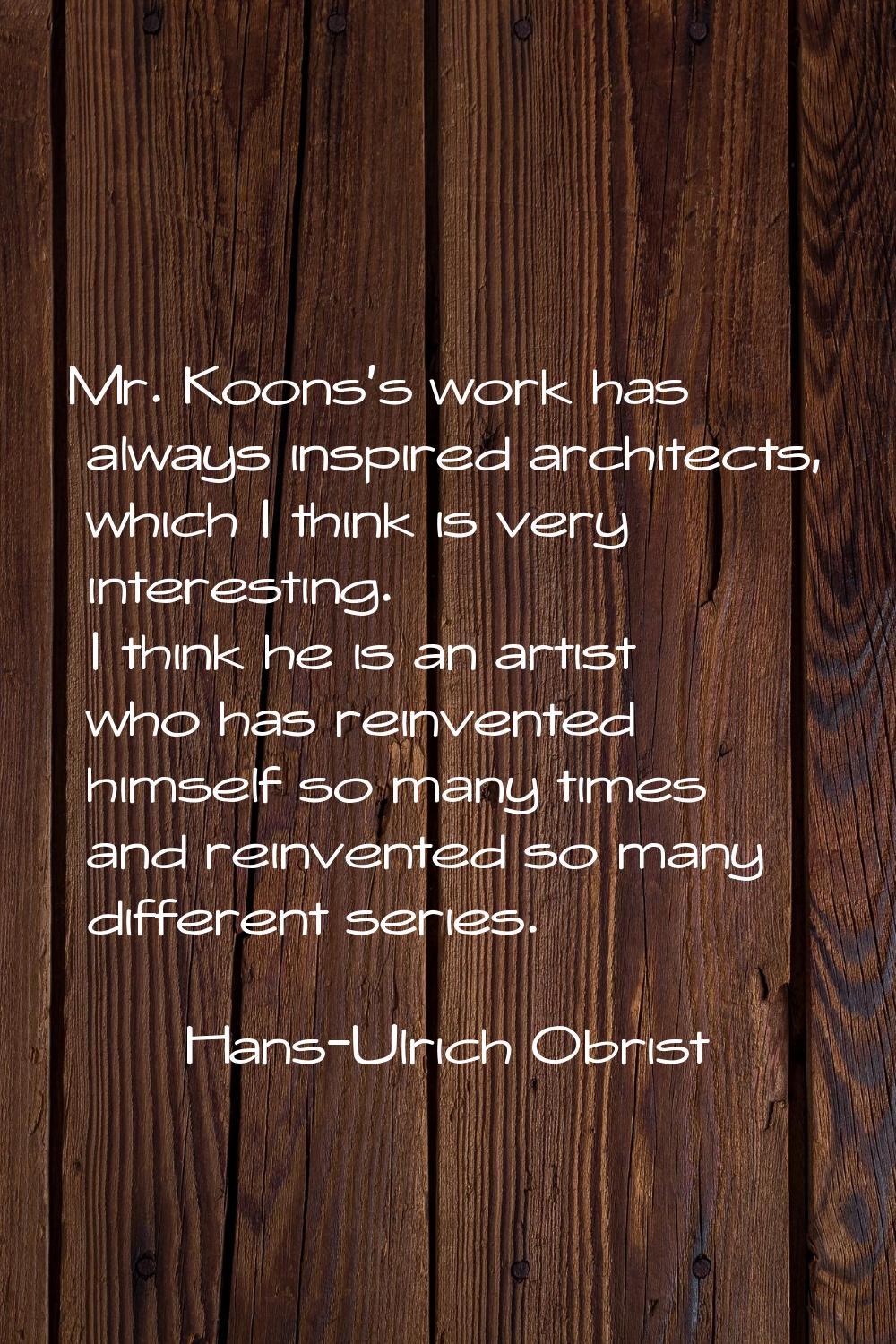 Mr. Koons's work has always inspired architects, which I think is very interesting. I think he is a