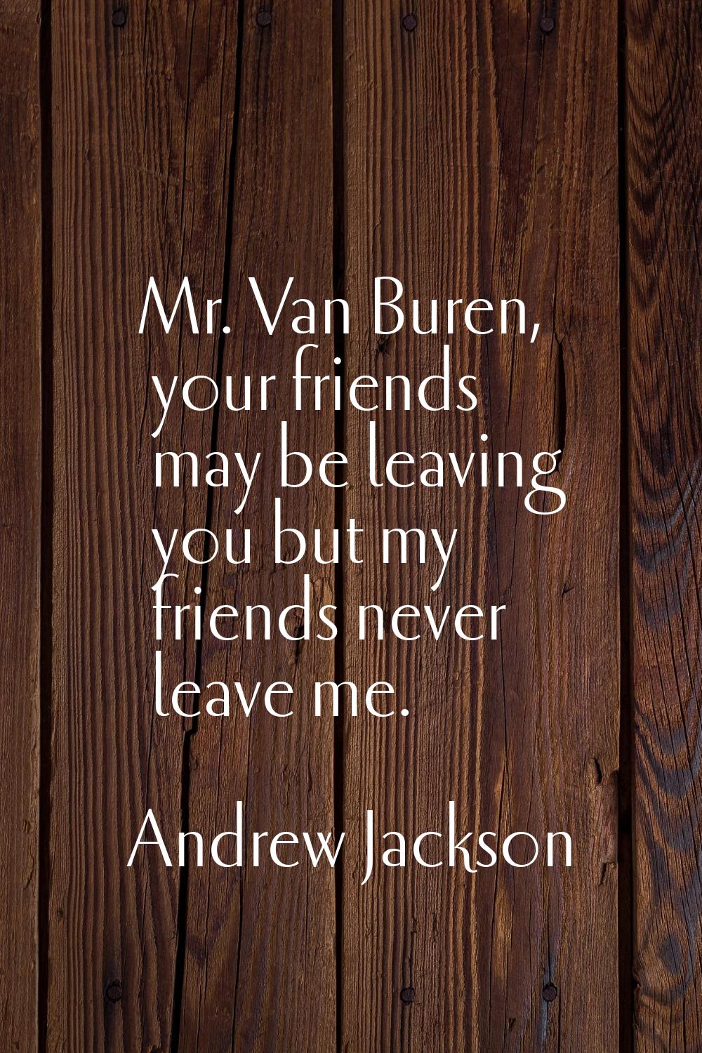 Mr. Van Buren, your friends may be leaving you but my friends never leave me.
