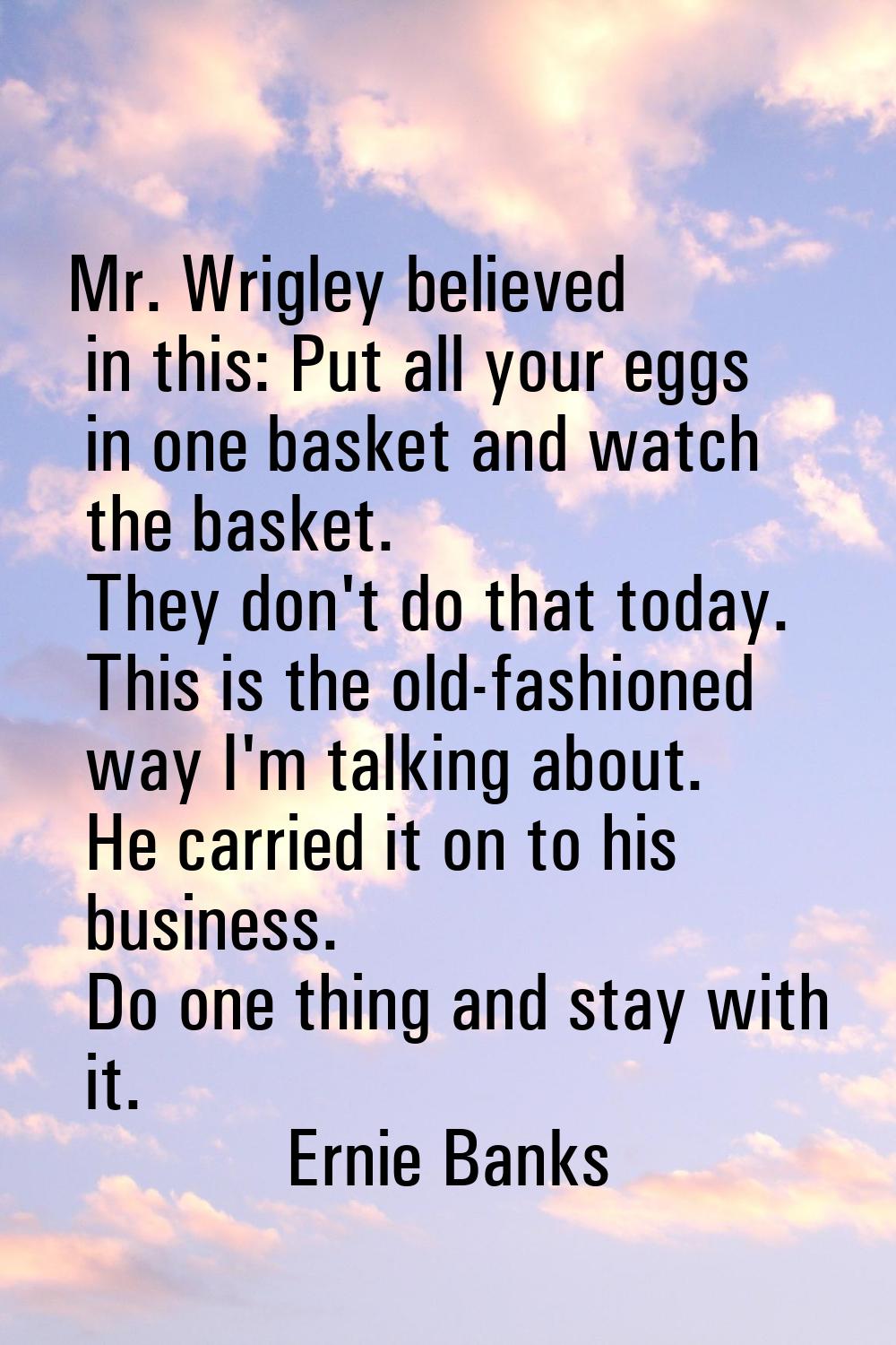 Mr. Wrigley believed in this: Put all your eggs in one basket and watch the basket. They don't do t