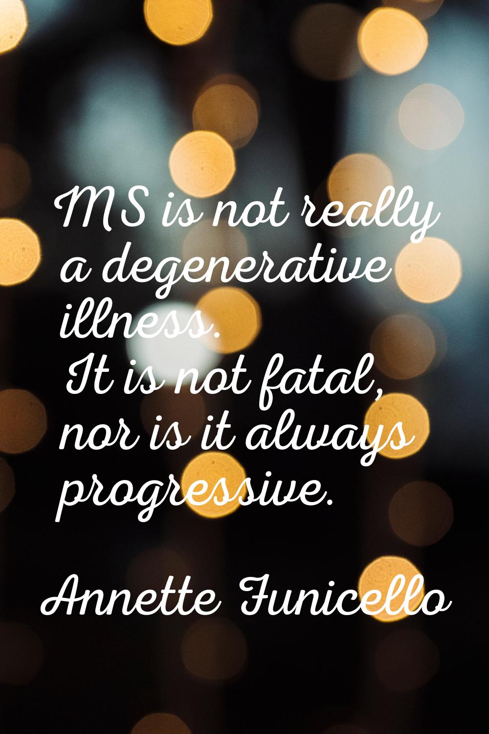 MS is not really a degenerative illness. It is not fatal, nor is it always progressive.