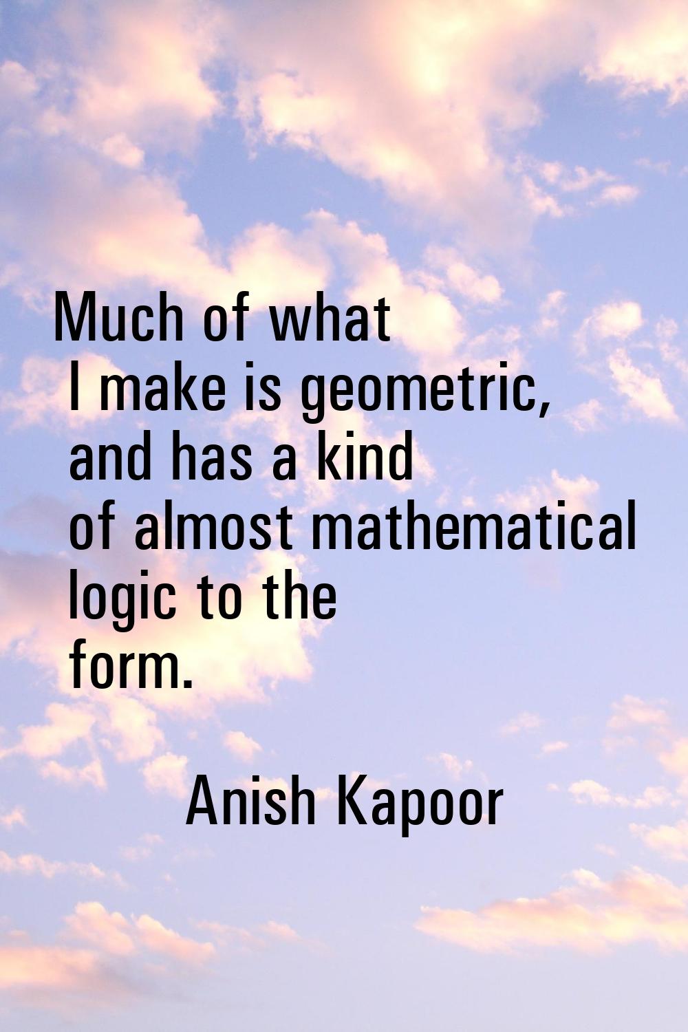 Much of what I make is geometric, and has a kind of almost mathematical logic to the form.