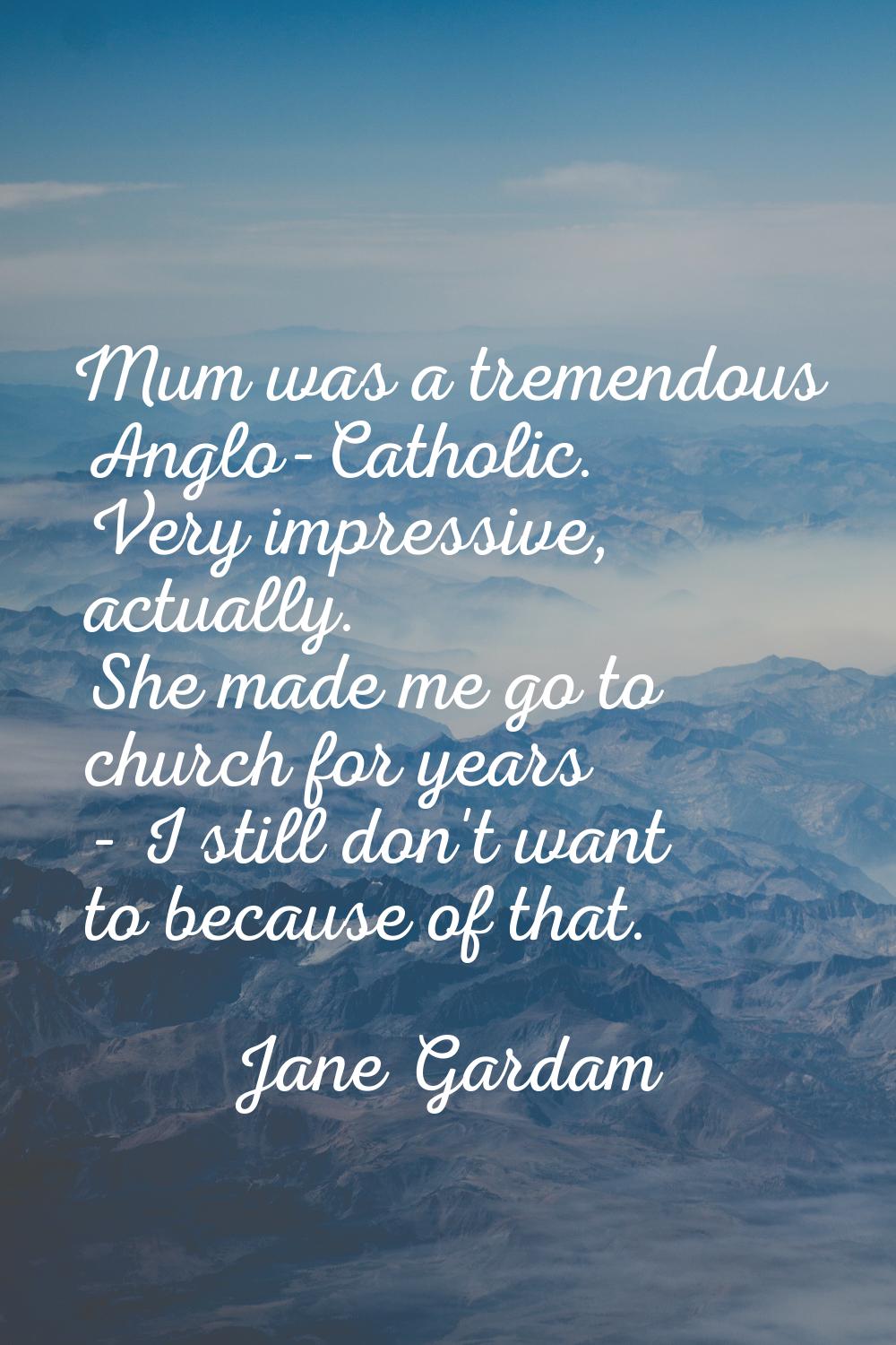 Mum was a tremendous Anglo-Catholic. Very impressive, actually. She made me go to church for years 
