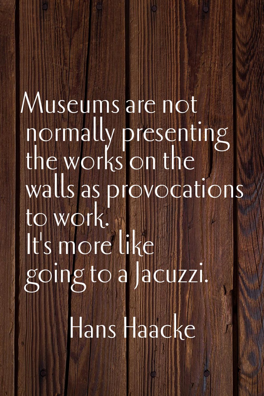 Museums are not normally presenting the works on the walls as provocations to work. It's more like 