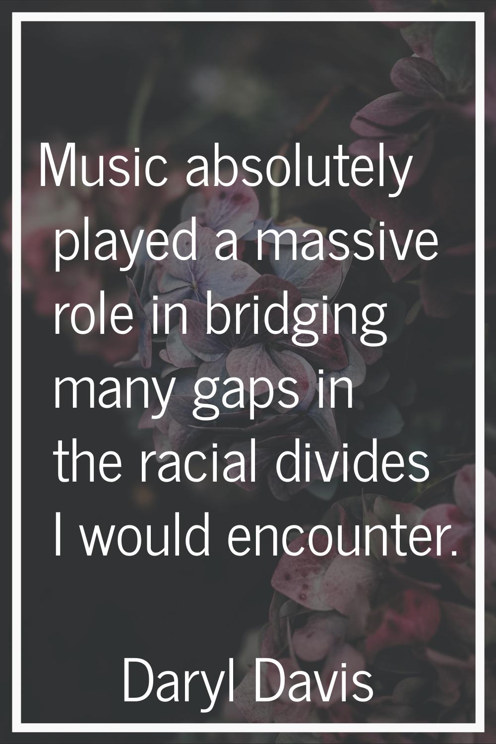 Music absolutely played a massive role in bridging many gaps in the racial divides I would encounte