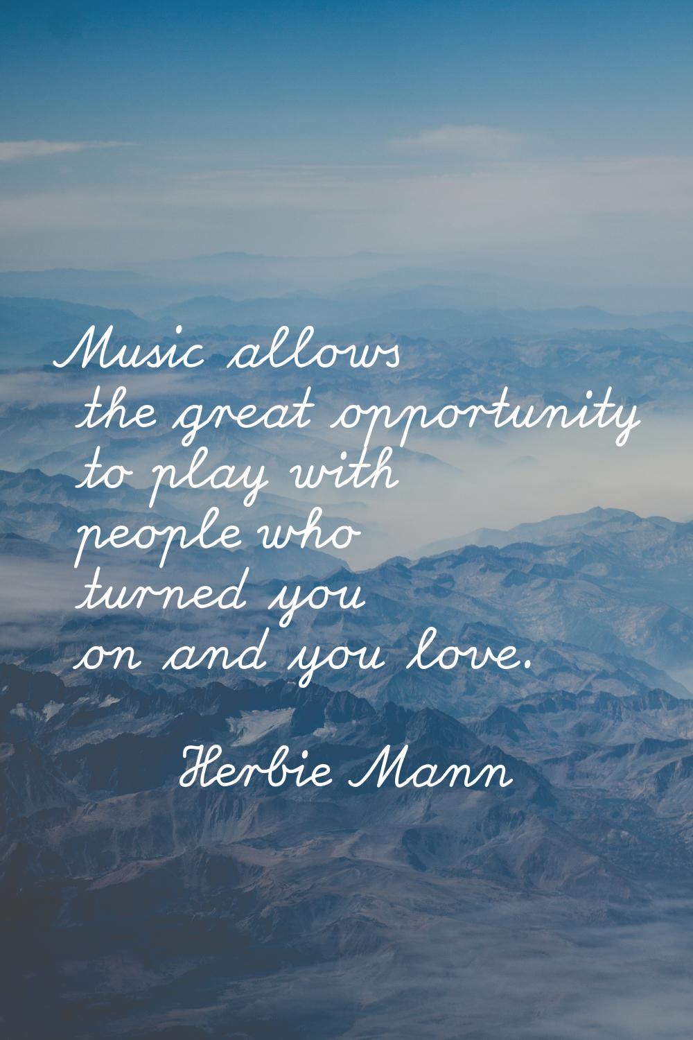 Music allows the great opportunity to play with people who turned you on and you love.