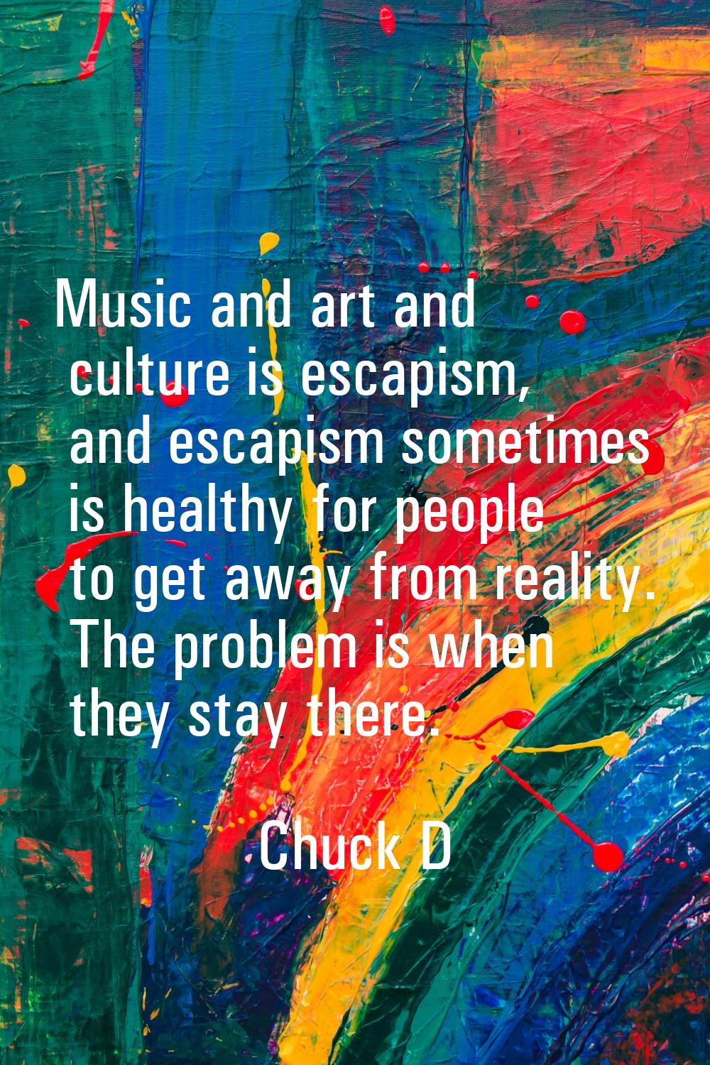 Music and art and culture is escapism, and escapism sometimes is healthy for people to get away fro