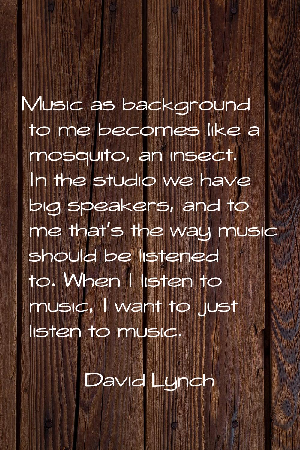 Music as background to me becomes like a mosquito, an insect. In the studio we have big speakers, a