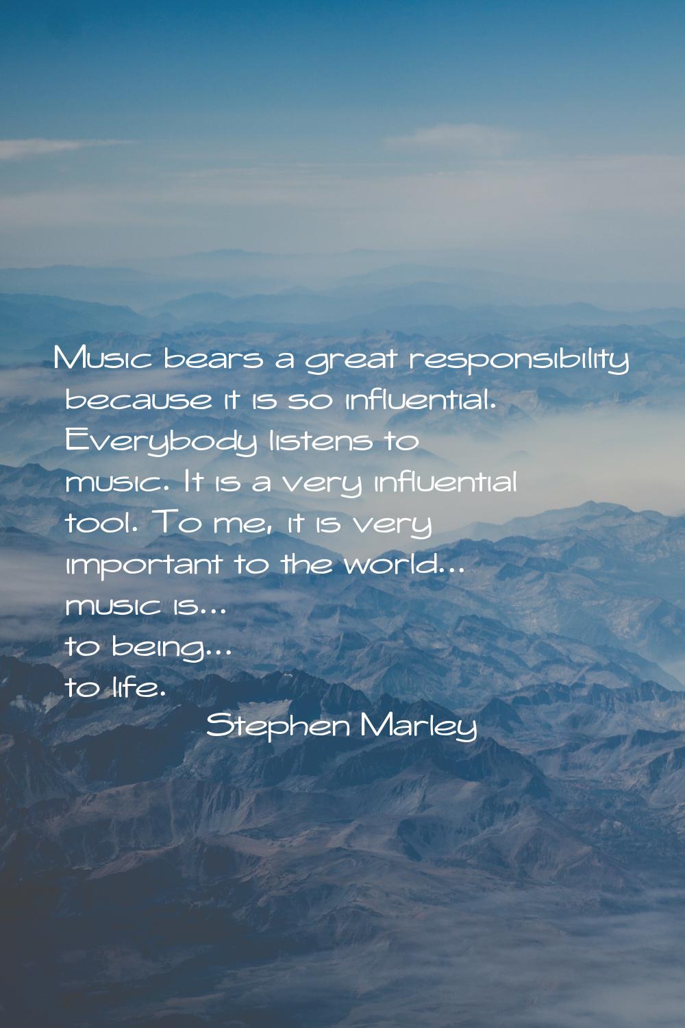 Music bears a great responsibility because it is so influential. Everybody listens to music. It is 