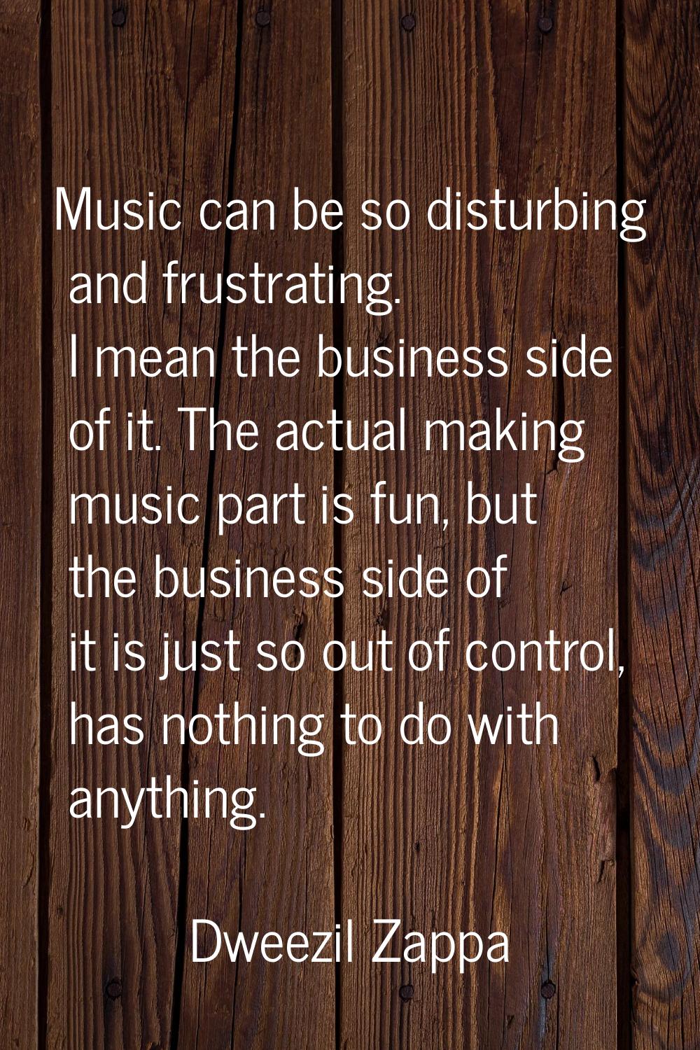 Music can be so disturbing and frustrating. I mean the business side of it. The actual making music