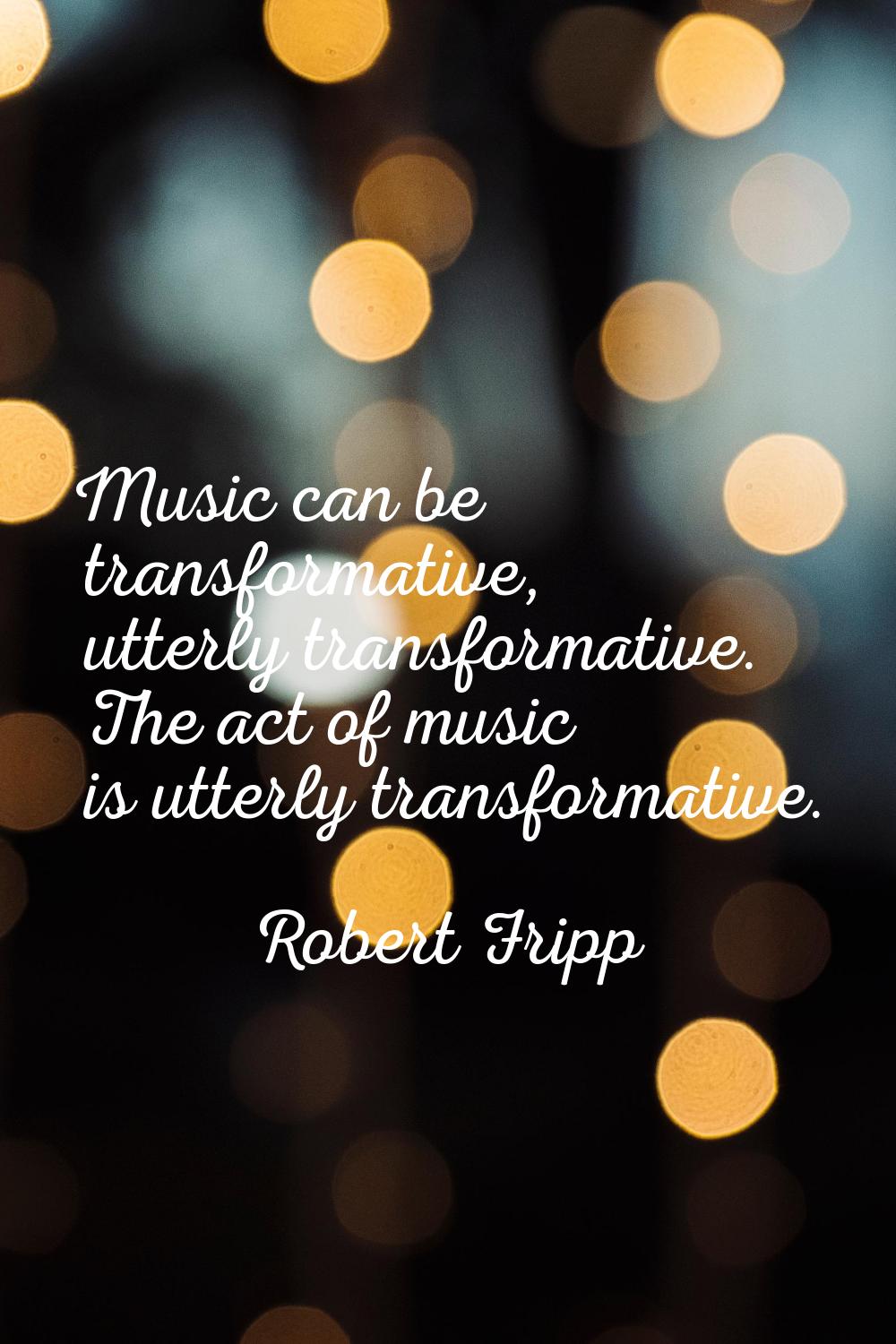 Music can be transformative, utterly transformative. The act of music is utterly transformative.