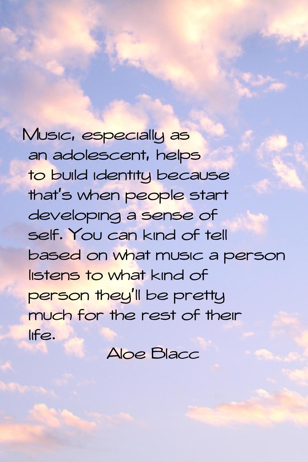 Music, especially as an adolescent, helps to build identity because that's when people start develo