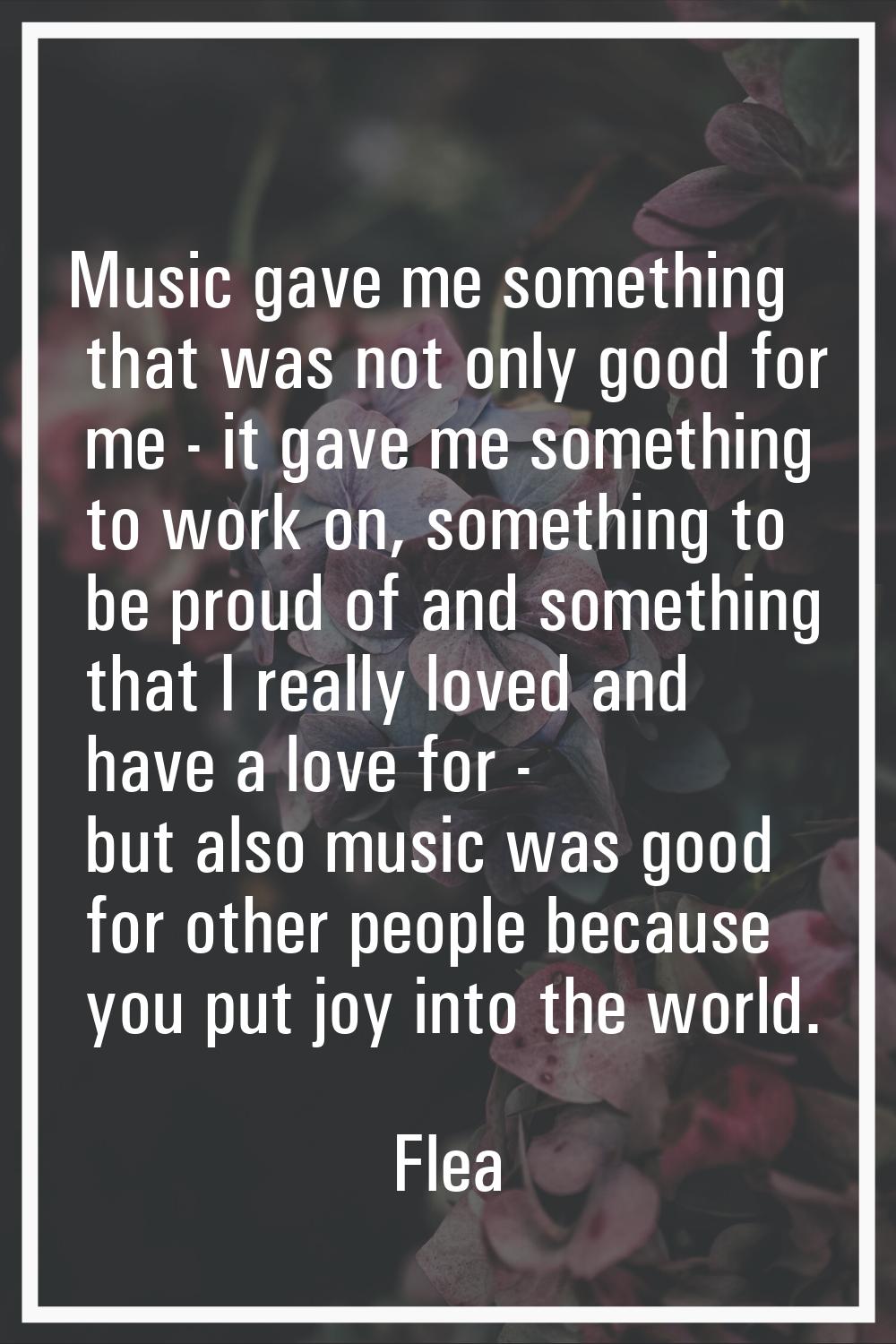Music gave me something that was not only good for me - it gave me something to work on, something 