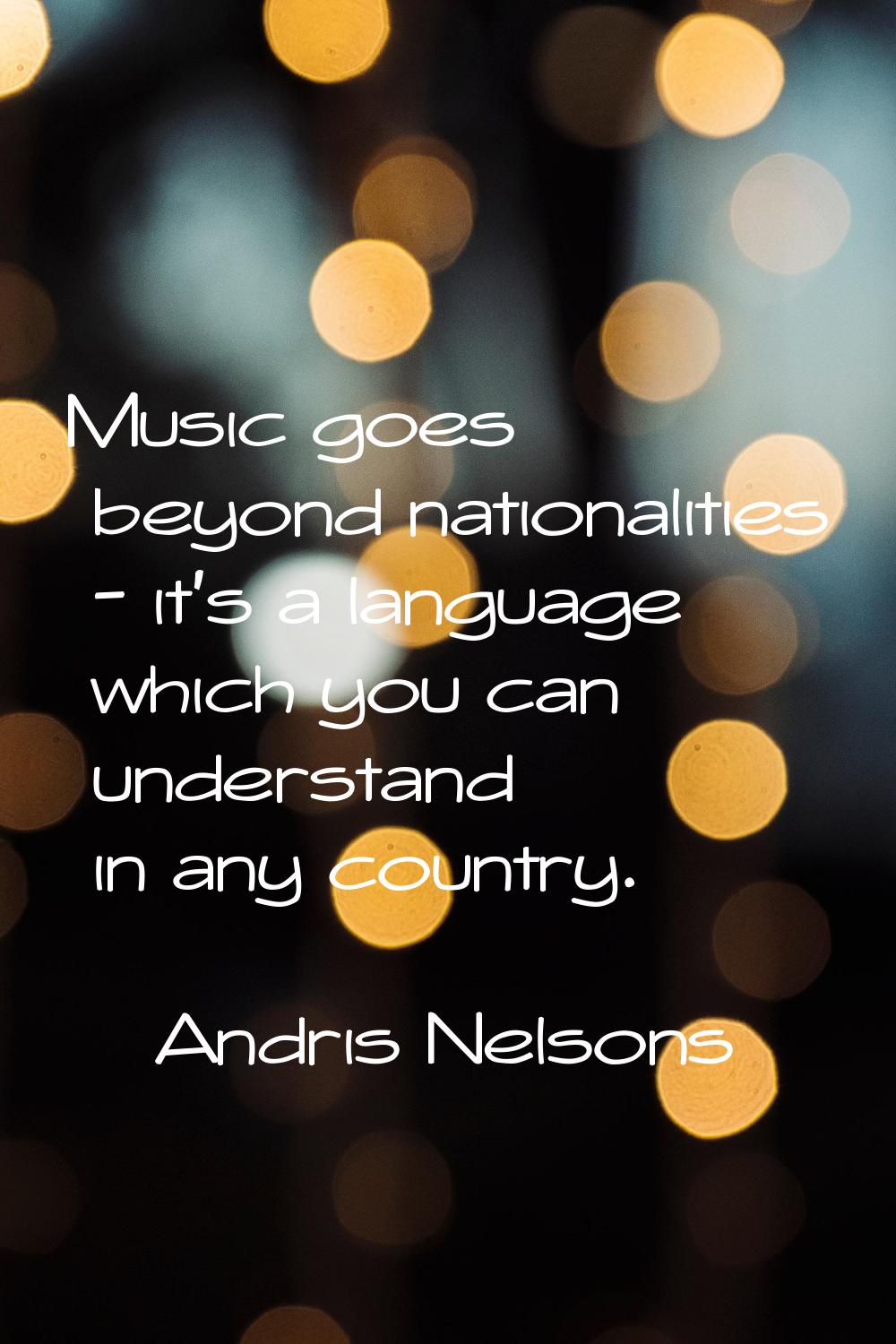 Music goes beyond nationalities - it's a language which you can understand in any country.