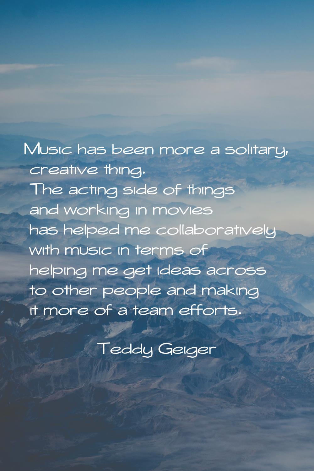 Music has been more a solitary, creative thing. The acting side of things and working in movies has