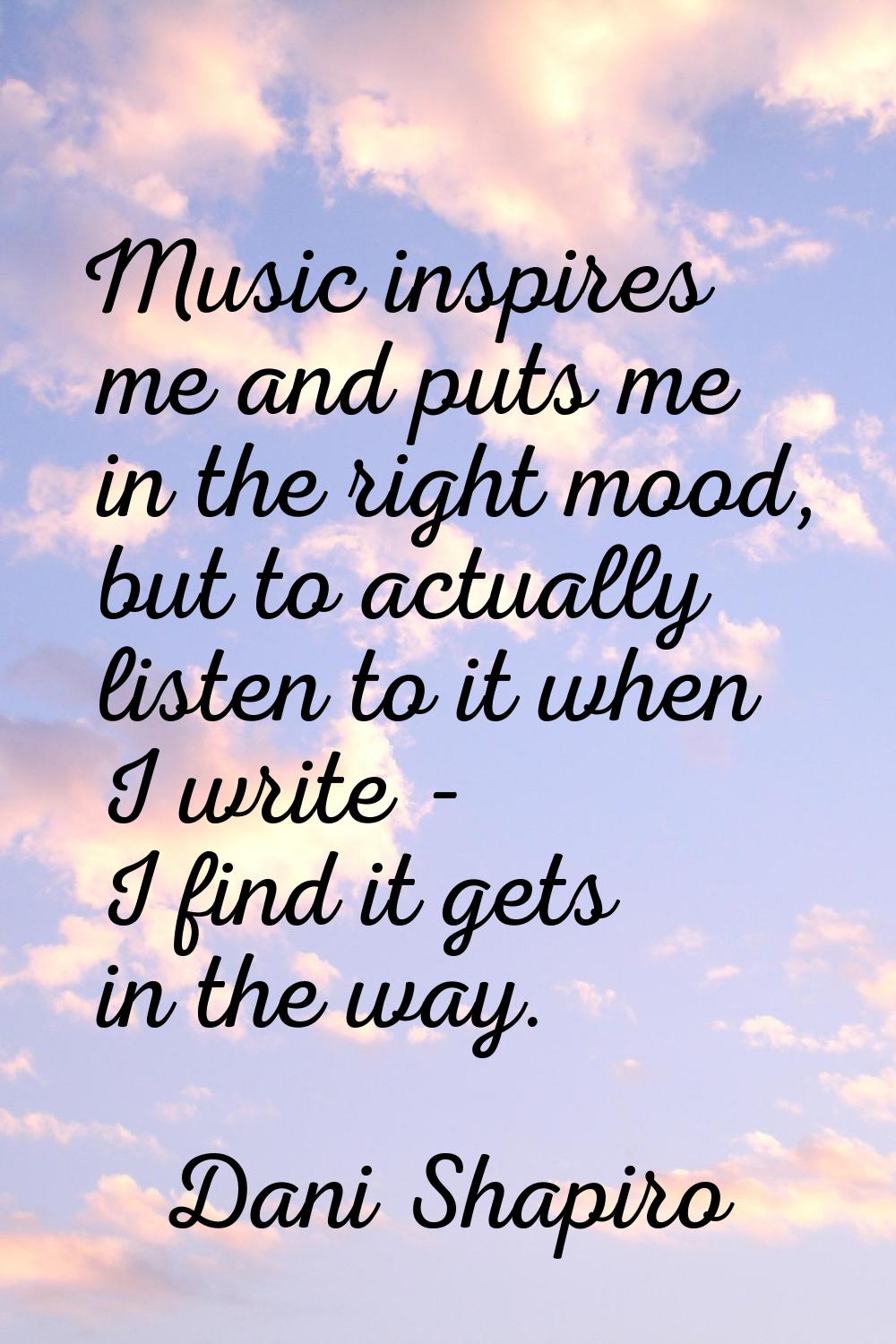 Music inspires me and puts me in the right mood, but to actually listen to it when I write - I find
