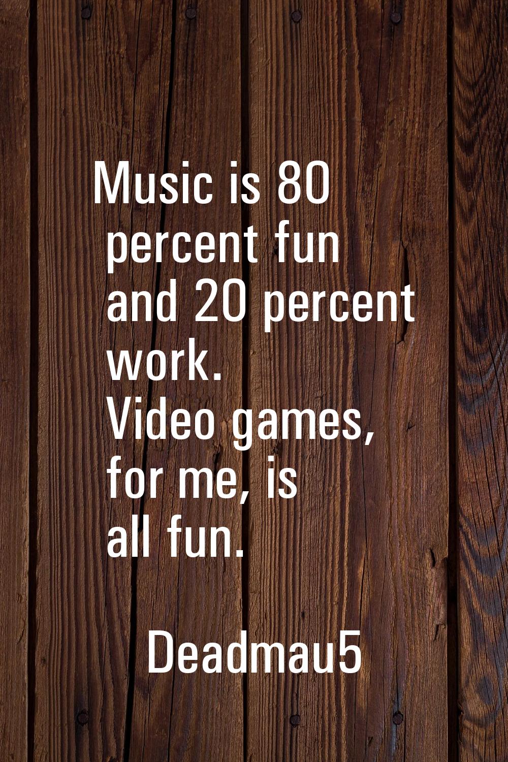 Music is 80 percent fun and 20 percent work. Video games, for me, is all fun.