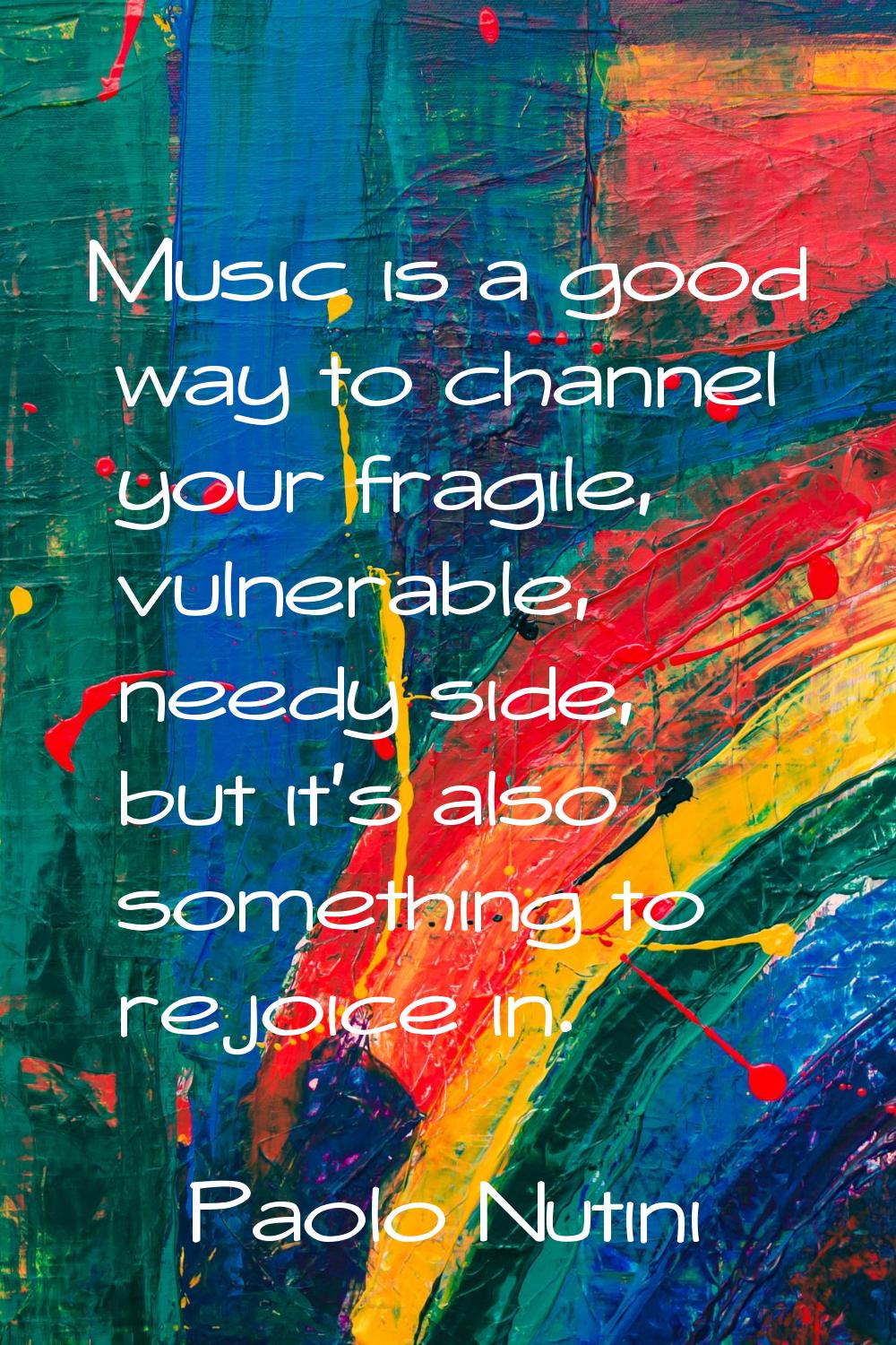 Music is a good way to channel your fragile, vulnerable, needy side, but it's also something to rej