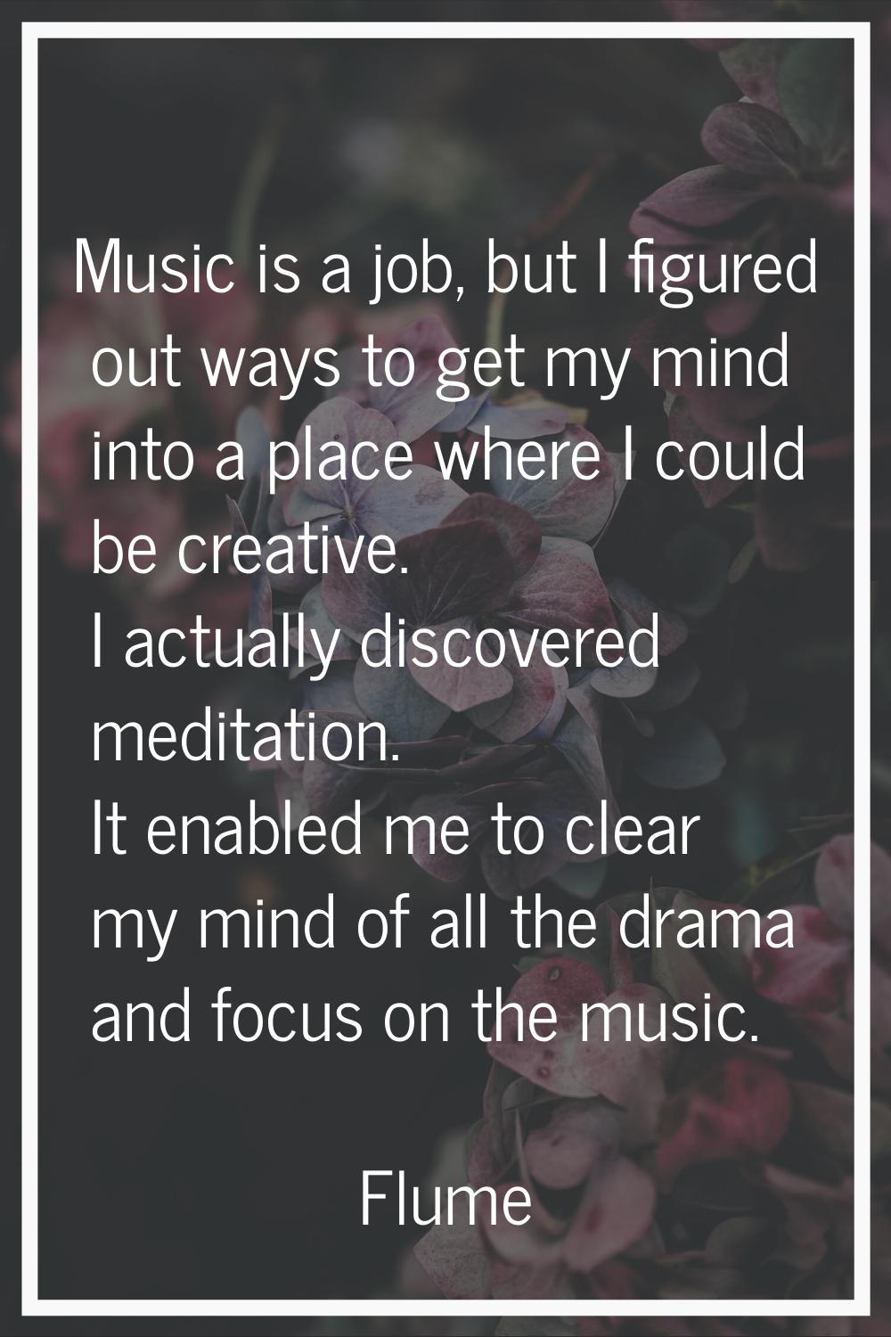 Music is a job, but I figured out ways to get my mind into a place where I could be creative. I act