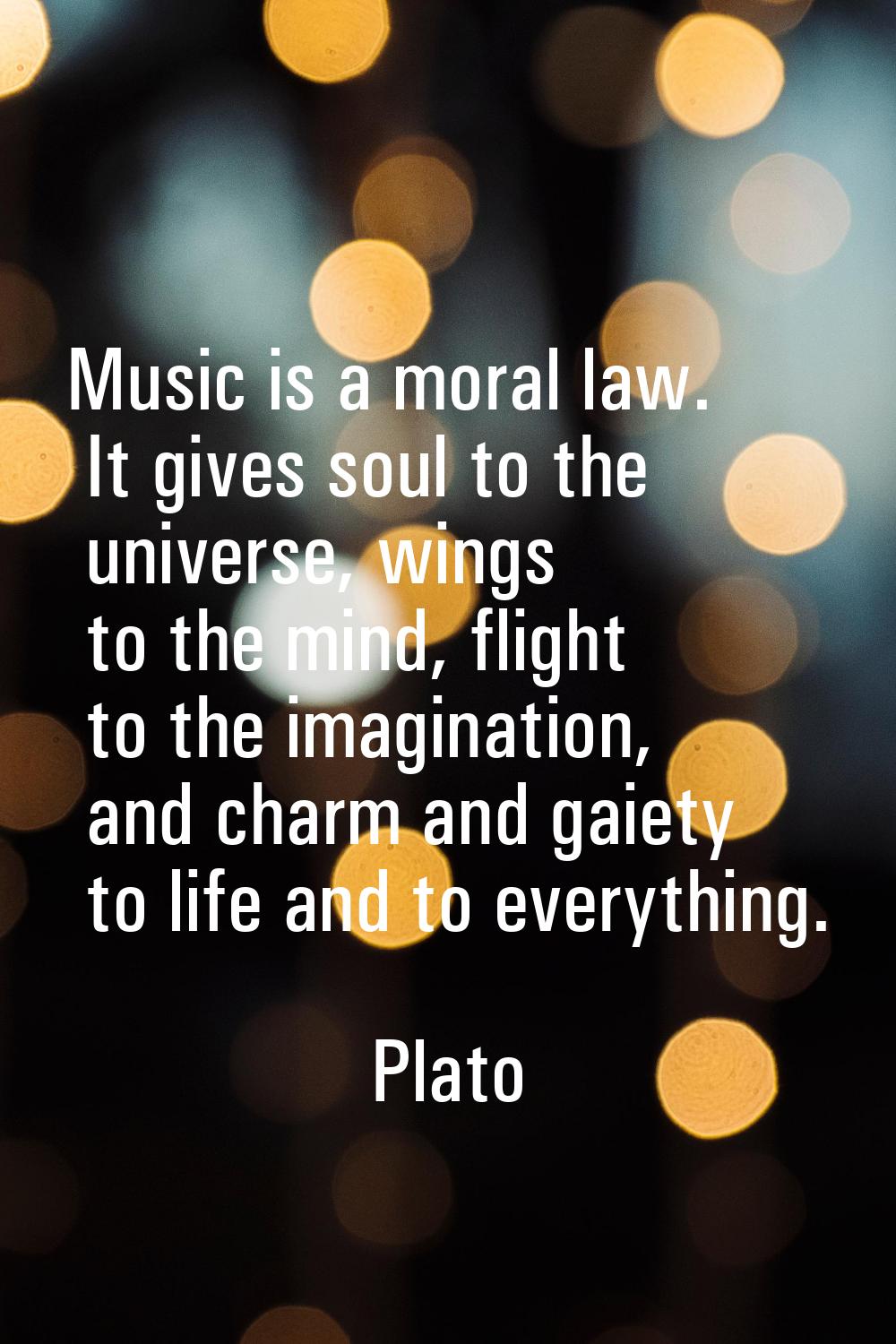 Music is a moral law. It gives soul to the universe, wings to the mind, flight to the imagination, 