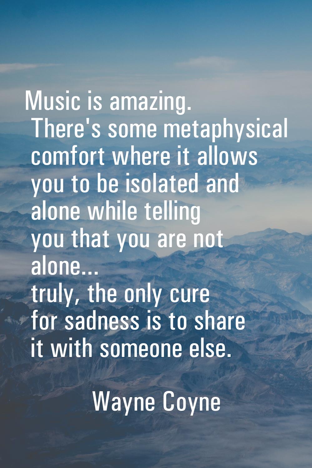 Music is amazing. There's some metaphysical comfort where it allows you to be isolated and alone wh
