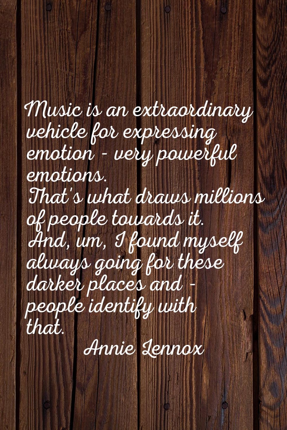 Music is an extraordinary vehicle for expressing emotion - very powerful emotions. That's what draw