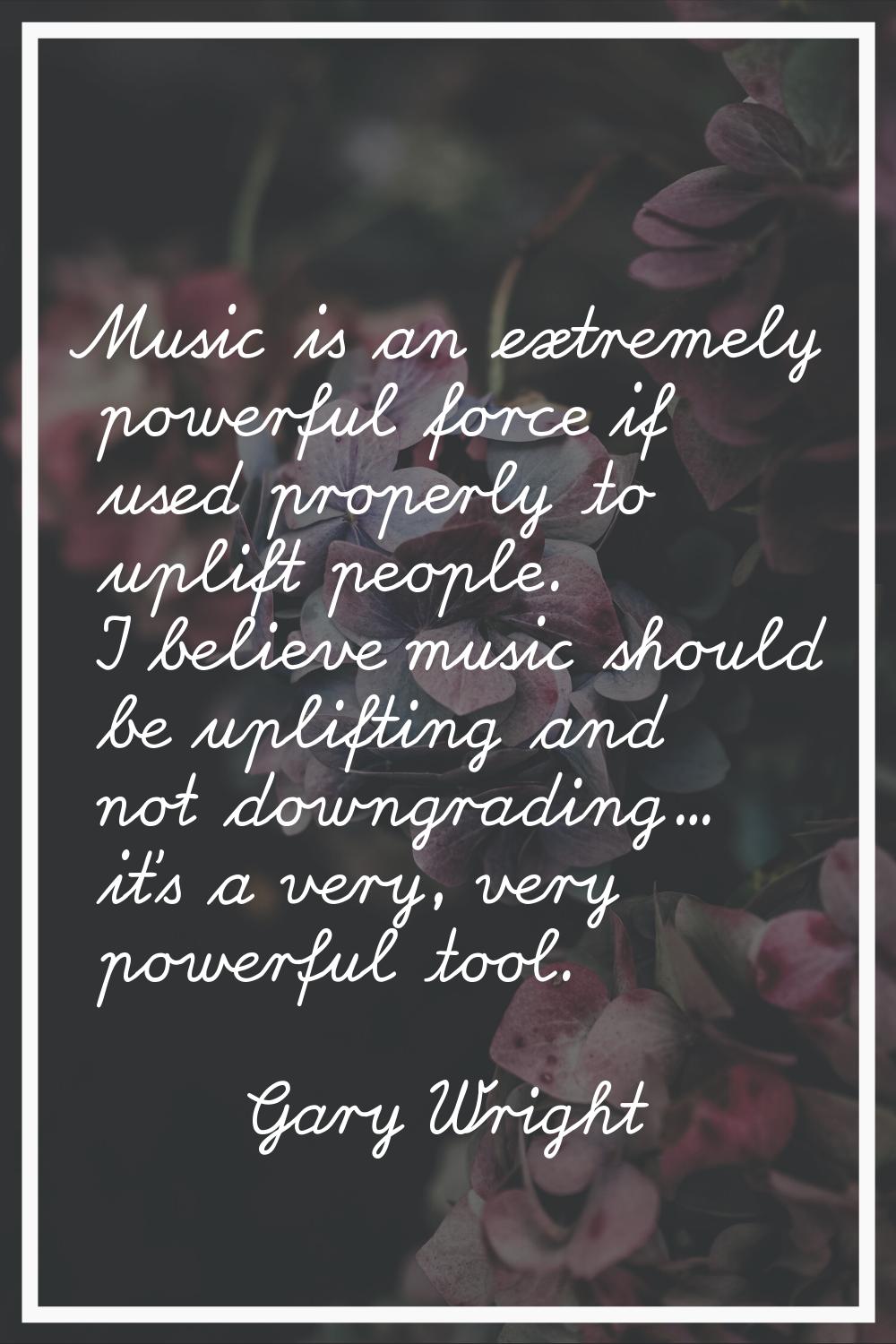 Music is an extremely powerful force if used properly to uplift people. I believe music should be u