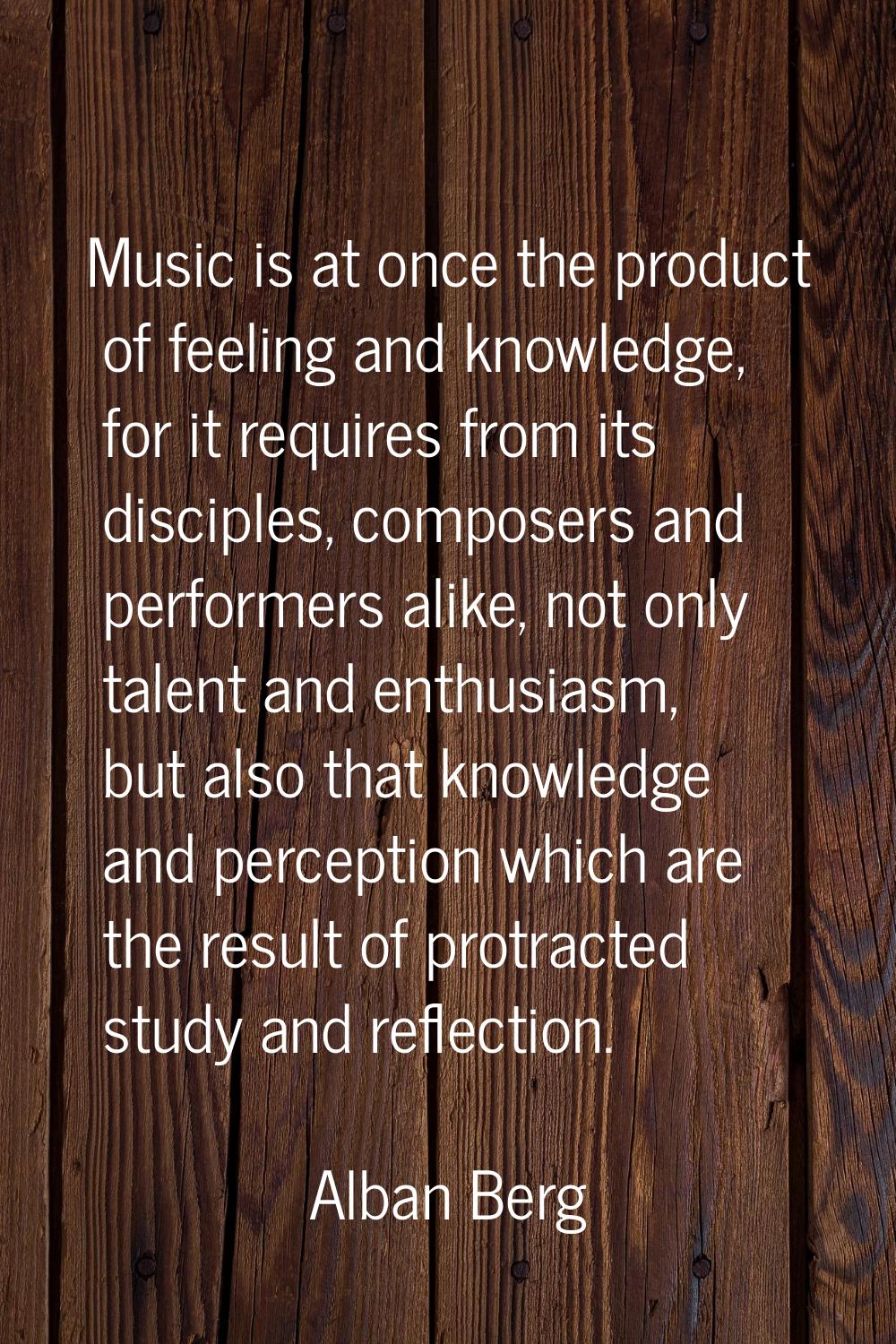 Music is at once the product of feeling and knowledge, for it requires from its disciples, composer