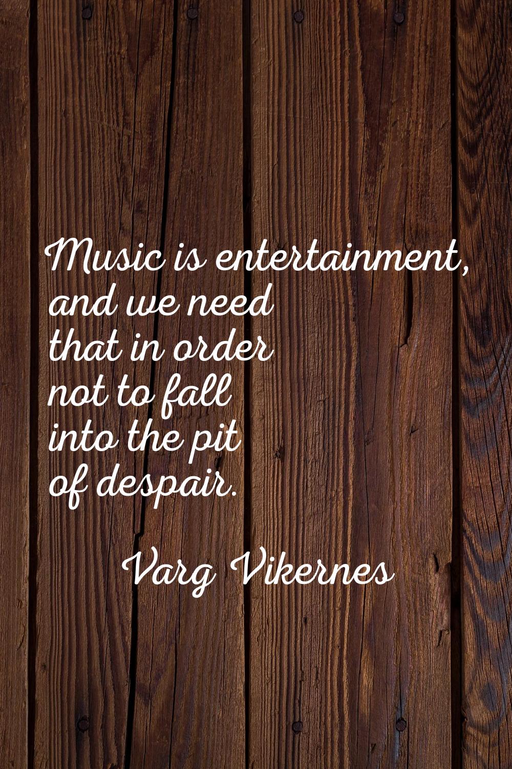 Music is entertainment, and we need that in order not to fall into the pit of despair.