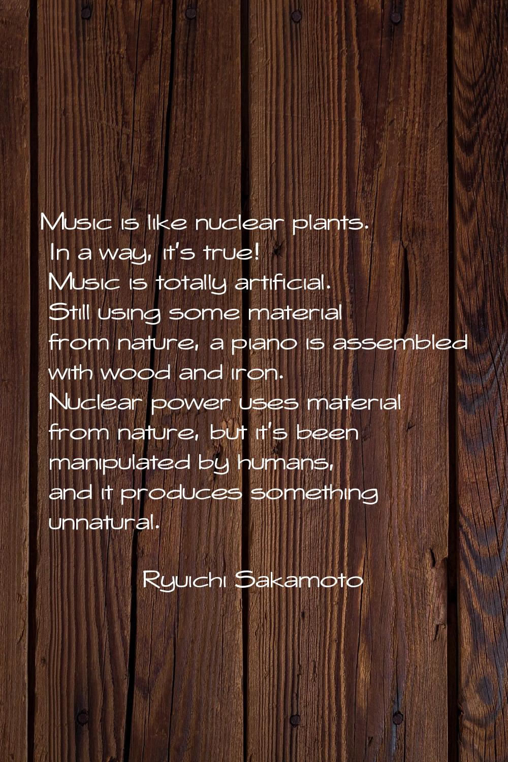 Music is like nuclear plants. In a way, it's true! Music is totally artificial. Still using some ma