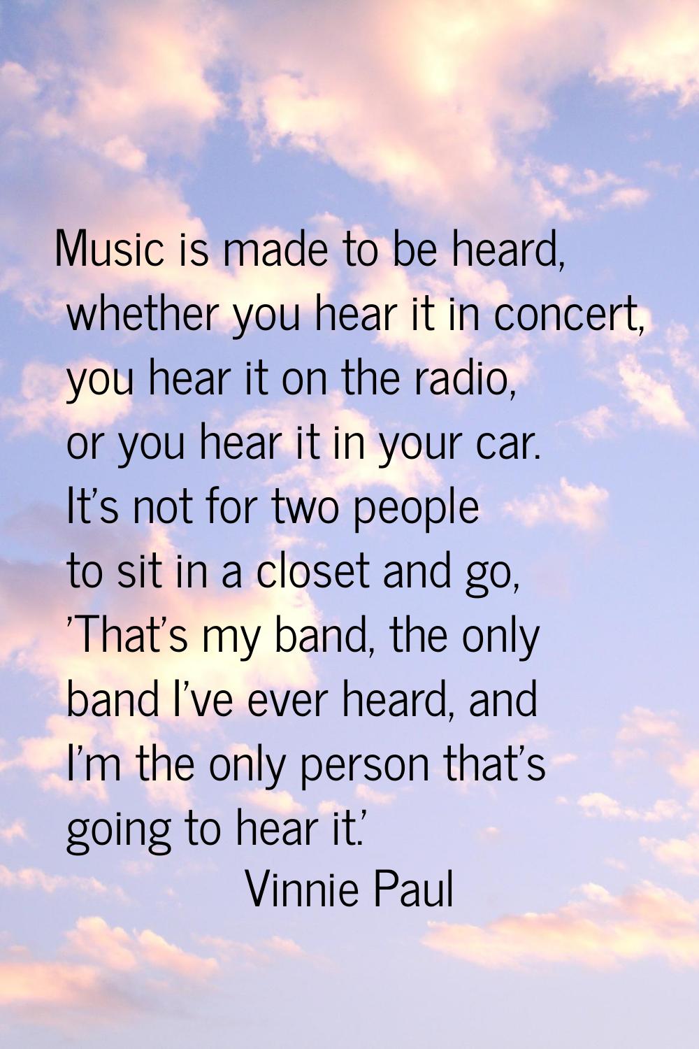 Music is made to be heard, whether you hear it in concert, you hear it on the radio, or you hear it