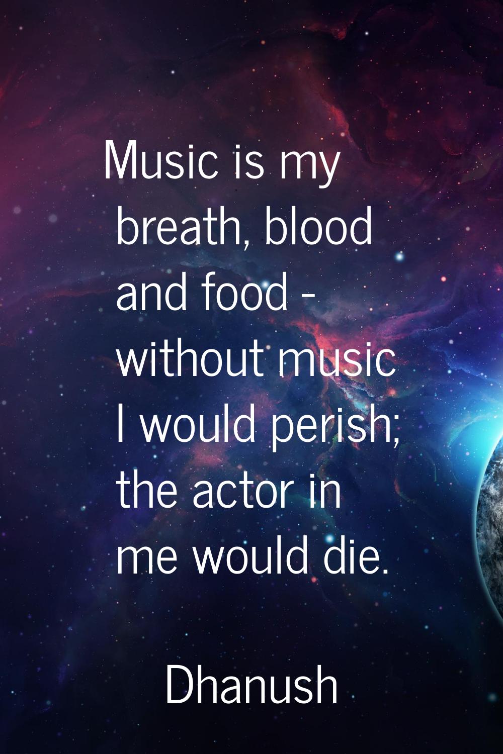 Music is my breath, blood and food - without music I would perish; the actor in me would die.