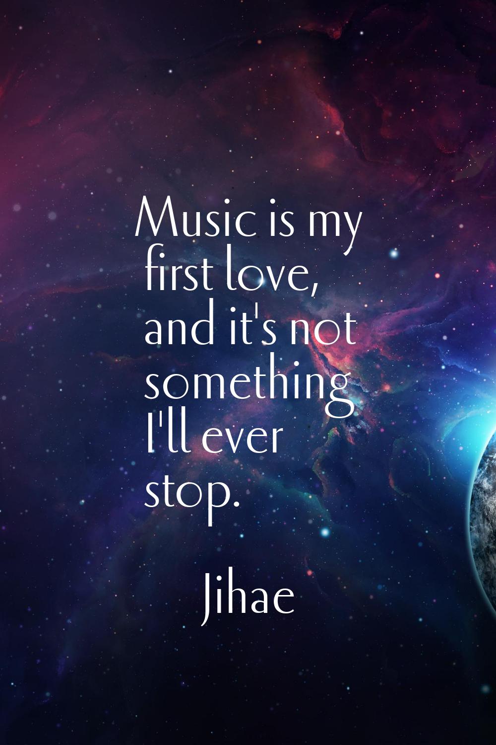 Music is my first love, and it's not something I'll ever stop.