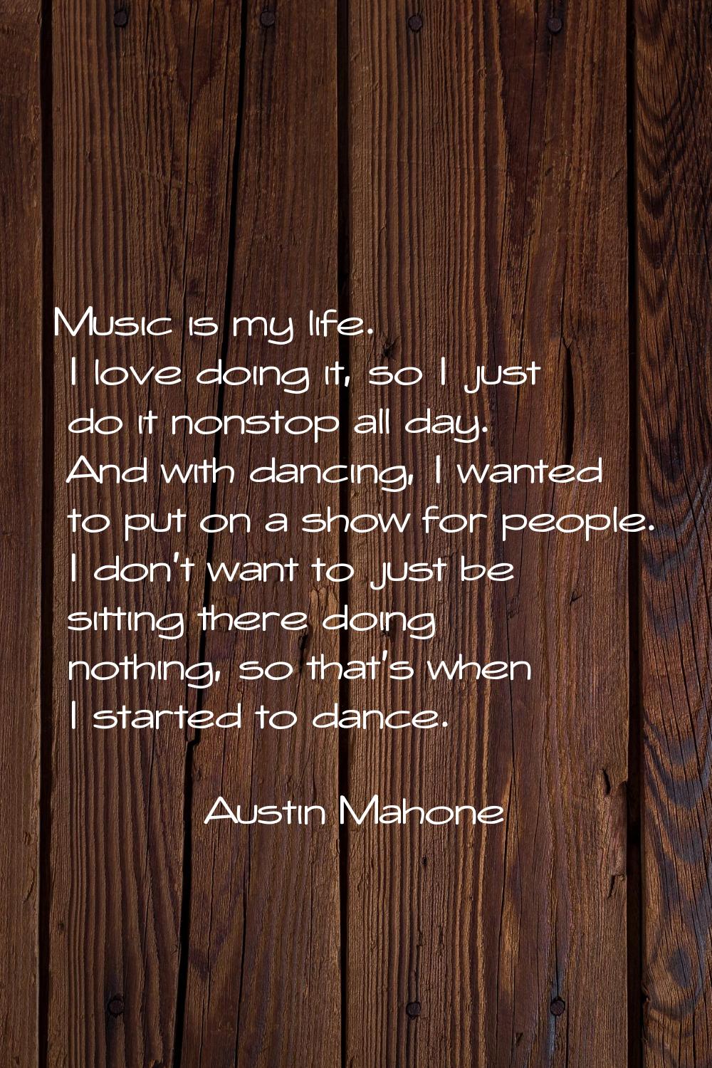 Music is my life. I love doing it, so I just do it nonstop all day. And with dancing, I wanted to p