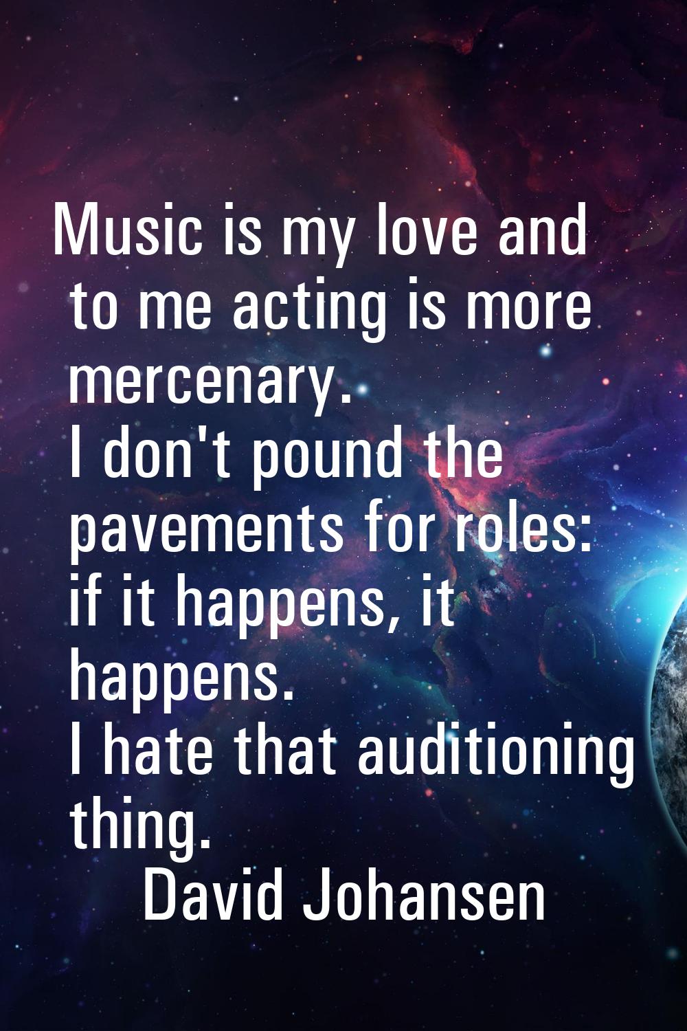 Music is my love and to me acting is more mercenary. I don't pound the pavements for roles: if it h