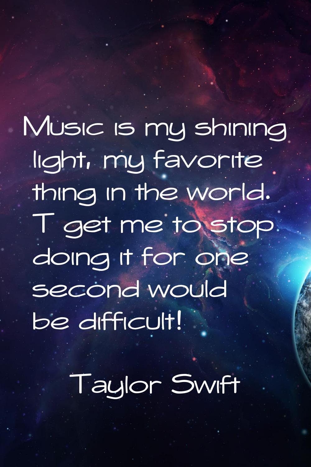 Music is my shining light, my favorite thing in the world. T get me to stop doing it for one second