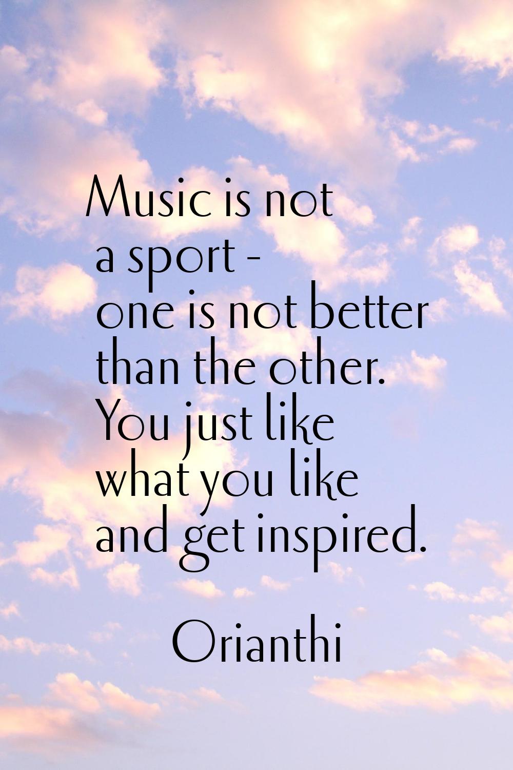 Music is not a sport - one is not better than the other. You just like what you like and get inspir