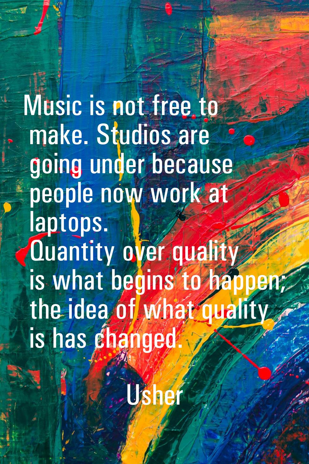 Music is not free to make. Studios are going under because people now work at laptops. Quantity ove