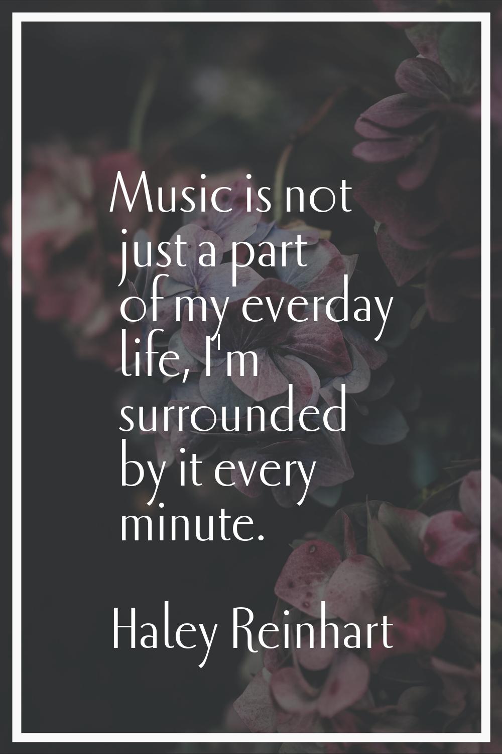Music is not just a part of my everday life, I'm surrounded by it every minute.