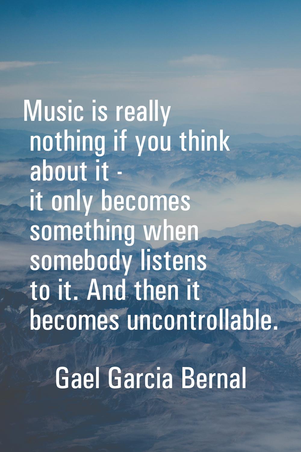 Music is really nothing if you think about it - it only becomes something when somebody listens to 