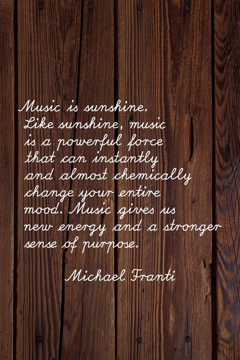 Music is sunshine. Like sunshine, music is a powerful force that can instantly and almost chemicall
