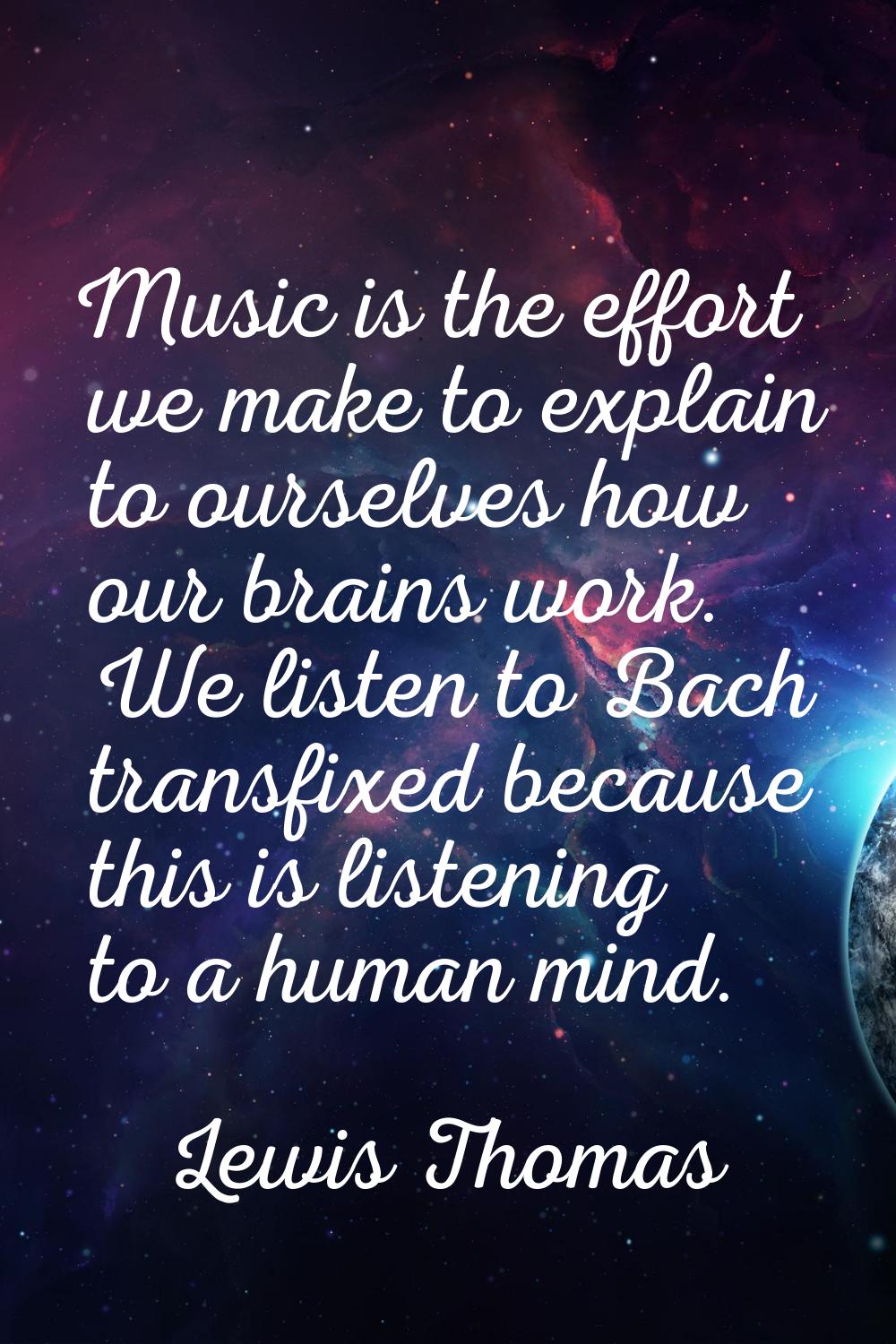 Music is the effort we make to explain to ourselves how our brains work. We listen to Bach transfix