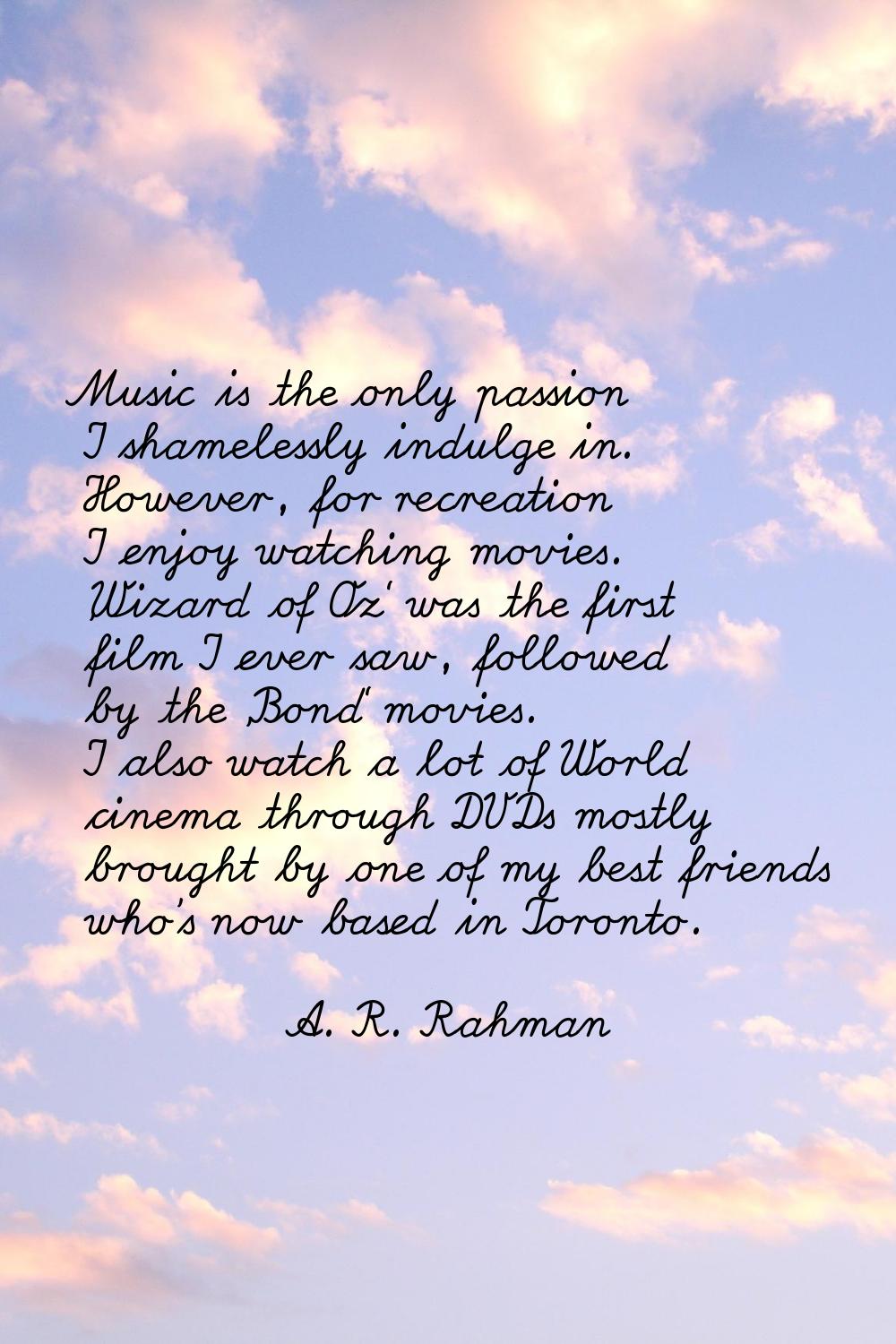 Music is the only passion I shamelessly indulge in. However, for recreation I enjoy watching movies