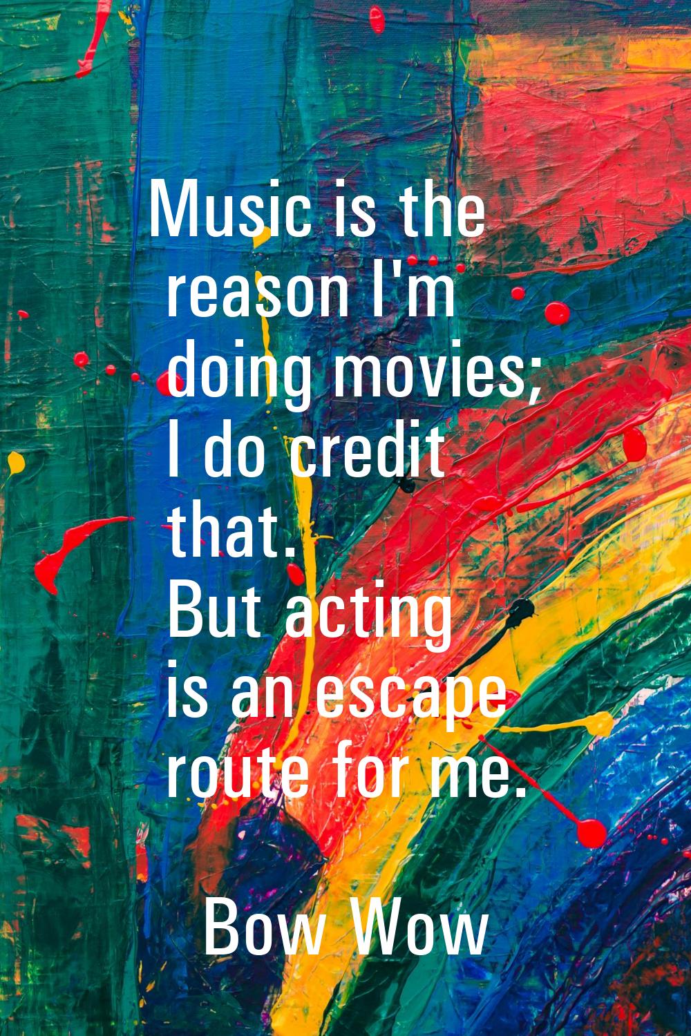 Music is the reason I'm doing movies; I do credit that. But acting is an escape route for me.