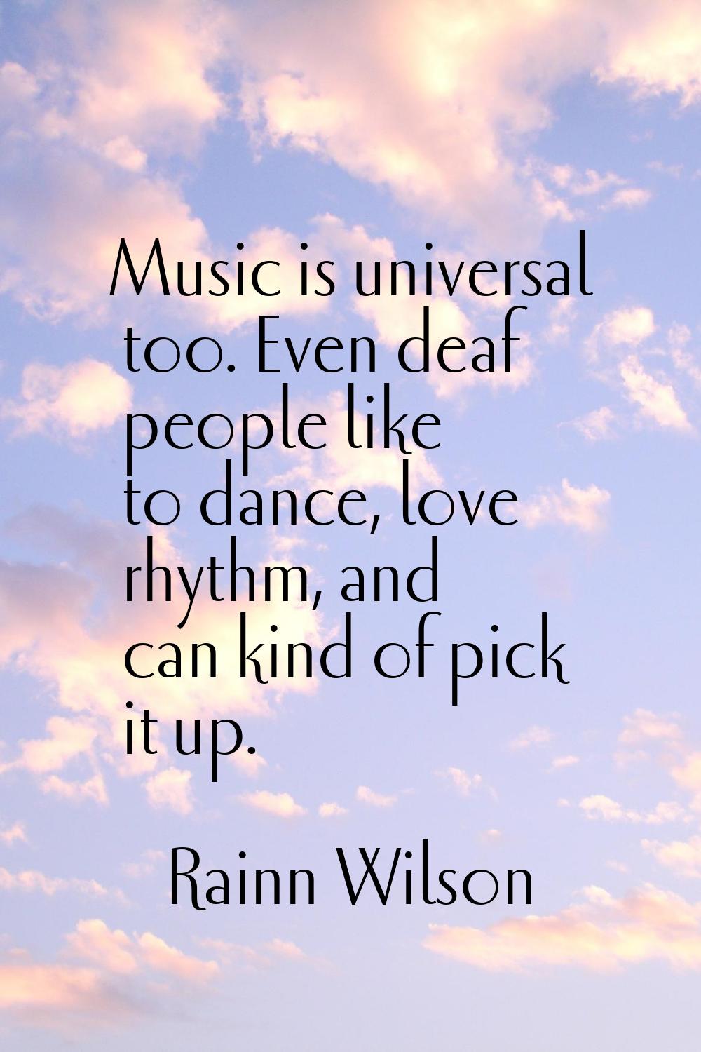 Music is universal too. Even deaf people like to dance, love rhythm, and can kind of pick it up.